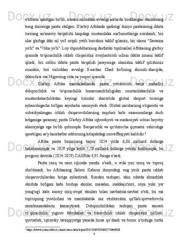 e'tiborni qaratgan bo'lib, asosan miloddan avvalgi asrlarda boshlangan ekinlarning
keng   doirasiga   paxta   ekilgan.   G'arbiy  Afrikada   qadimgi   dunyo   paxtasining   ikkita
turining   an'anaviy   tarqalishi   haqidagi   mustamlaka   ma'lumotlariga   asoslanib,   biz
ular  g'arbga   ikki  xil  yo'l  orqali  yetib  borishini   taklif  qilamiz,  biz  ularni  "Savanna
yo'li" va "Voha yo'li". Loy shpindellarining dastlabki topilmalari Afrikaning g'arbiy
qismida   to'qimachilik   ishlab   chiqarishni   rivojlantirish   uchun   ikkita   zonani   taklif
qiladi,   biz   ushbu   ikkita   paxta   tarqalish   jarayoniga   ulanishni   taklif   qilishimiz
mumkin,   biri   miloddan   avvalgi   8-asrdan   Chad   ko'lining   shimoli-sharqida,
ikkinchisi esa Nigerning o'rta va yuqori qismida.
G'arbiy   Afrika   mamlakatlarida   paxta   yetishtirish   tarixi   mahalliy
dehqonchilik   va   to'qimachilik   hunarmandchiligidan   mustamlakachilik   va
mustamlakachilikdan   keyingi   tizimlar   sharoitida   global   eksport   tovariga
aylanishigacha bo'lgan sayohatni namoyish etadi. Global narxlarning o'zgarishi va
subsidiyalangan   ishlab   chiqaruvchilarning   raqobati   kabi   muammolarga   duch
kelganiga qaramay, paxta G'arbiy Afrika iqtisodiyoti va madaniyati uchun hayotiy
ahamiyatga   ega   bo'lib   qolmoqda.   Barqarorlik   va   qo'shimcha   qiymatni   oshirishga
qaratilgan sa'y-harakatlar sektorning kelajakdagi muvaffaqiyati kalitidir. 1
Afrika   paxta   bozorining   hajmi   2024   yilda   6,06   milliard   dollarga
baholanmoqda   va   2029   yilga   kelib   7,70   milliard   dollarga   yetishi   kutilmoqda,   bu
prognoz davrida (2024-2029) CAGRda 4,91 foizga o'sadi.
Paxta   issiq   va   nam   iqlimda   yaxshi   o'sadi,   u   erda   yoz   uzoq   va   tuproq
sho'rlanadi,   bu   Afrikaning   Sahroi   Kabirni   dunyodagi   eng   yirik   paxta   ishlab
chiqaruvchilardan   biriga   aylantiradi.   Bundan   tashqari,   ekin   odatda   almashlab
ekishda   bo'lgani   kabi   boshqa   ekinlar,   masalan,   makkajo'xori,   soya   yoki   yer
yong'og'i   kabi   asosiy   oziq-ovqat   ekinlari   bilan   navbatma-navbat   o'sdi,   bu   esa
tuproqning   yuvilishini   va   mamlakatda   uni   etishtirishni   qo'llab-quvvatlovchi
zararkunandalarni   kamaytiradi.   Dehqonchilikdan   tashqari   paxta   sanoati
to’qimachilik,   yigiruv   fabrikalari   va   tikuvchilik   ishlab   chiqarishni   qo’llab-
quvvatlab,   iqtisodiy   taraqqiyotga   yanada   hissa   qo’shadi   va   bozor   o’sishiga   turtki
1
 https://www.sciencedirect.com/science/article/pii/S2352409X24002773#s0030
6 