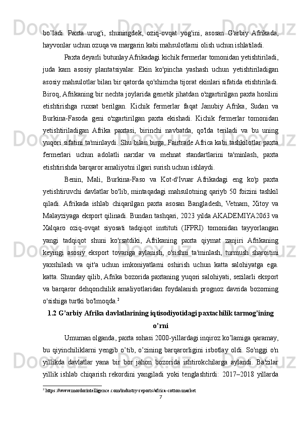 bo’ladi.   Paxta   urug'i,   shuningdek,   oziq-ovqat   yog'ini,   asosan   G'arbiy   Afrikada,
hayvonlar uchun ozuqa va margarin kabi mahsulotlarni olish uchun ishlatiladi.
Paxta deyarli butunlay Afrikadagi kichik fermerlar tomonidan yetishtiriladi,
juda   kam   asosiy   plantatsiyalar.   Ekin   ko'pincha   yashash   uchun   yetishtiriladigan
asosiy mahsulotlar bilan bir qatorda qo'shimcha tijorat ekinlari sifatida etishtiriladi.
Biroq, Afrikaning bir nechta joylarida genetik jihatdan o'zgartirilgan paxta hosilini
etishtirishga   ruxsat   berilgan.   Kichik   fermerlar   faqat   Janubiy   Afrika,   Sudan   va
Burkina-Fasoda   geni   o'zgartirilgan   paxta   ekishadi.   Kichik   fermerlar   tomonidan
yetishtiriladigan   Afrika   paxtasi,   birinchi   navbatda,   qo'lda   teriladi   va   bu   uning
yuqori sifatini ta'minlaydi. Shu bilan birga, Fairtrade Africa kabi tashkilotlar paxta
fermerlari   uchun   adolatli   narxlar   va   mehnat   standartlarini   ta'minlash,   paxta
etishtirishda barqaror amaliyotni ilgari surish uchun ishlaydi.
Benin,   Mali,   Burkina-Faso   va   Kot-d'Ivuar   Afrikadagi   eng   ko'p   paxta
yetishtiruvchi davlatlar bo'lib, mintaqadagi  mahsulotning qariyb 50 foizini tashkil
qiladi.   Afrikada   ishlab   chiqarilgan   paxta   asosan   Bangladesh,   Vetnam,   Xitoy   va
Malayziyaga eksport qilinadi. Bundan tashqari, 2023 yilda AKADEMIYA2063 va
Xalqaro   oziq-ovqat   siyosati   tadqiqot   instituti   (IFPRI)   tomonidan   tayyorlangan
yangi   tadqiqot   shuni   ko'rsatdiki,   Afrikaning   paxta   qiymat   zanjiri   Afrikaning
keyingi   asosiy   eksport   tovariga   aylanish,   o'sishni   ta'minlash,   turmush   sharoitini
yaxshilash   va   qit'a   uchun   imkoniyatlarni   oshirish   uchun   katta   salohiyatga   ega.
katta. Shunday qilib, Afrika bozorida paxtaning yuqori salohiyati, sezilarli eksport
va   barqaror   dehqonchilik   amaliyotlaridan   foydalanish   prognoz   davrida   bozorning
o'sishiga turtki bo'lmoqda. 2
1.2 G’arbiy Afrika davlatlarining iqtisodiyotidagi paxtachilik tarmog’ining
o’rni
Umuman olganda, paxta sohasi 2000-yillardagi inqiroz ko’lamiga qaramay,
bu   qiyinchiliklarni   yengib   o’tib,   o’zining   barqarorligini   isbotlay   oldi.   So'nggi   o'n
yillikda   davlatlar   yana   bir   bor   jahon   bozorida   ishtirokchilarga   aylandi.   Ba'zilar
yillik   ishlab   chiqarish   rekordini   yangiladi   yoki   tenglashtirdi:   2017–2018   yillarda
2
 https://www.mordorintelligence.com/industry-reports/africa-cotton-market
7 