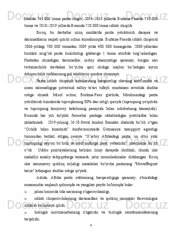 Malida 743 000 tonna paxta chigiti, 2014–2015 yillarda Burkina-Fasoda 710 000
tonna va 2018–2019 yillarda Beninda 720 000 tonna ishlab chiqildi.
Biroq,   bu   davlatlar   uzoq   muddatda   paxta   yetishtirish   darajasi   va
daromadlarini saqlab qolish uchun kurashmoqda. Burkina-Fasoda ishlab chiqarish
2006-yildagi   700   000   tonnadan   2009   yilda   400   000   tonnagacha.   2000-yillardan
boshlab   urug’lik   paxta   hosildorligi   gektariga   1   tonna   atrofida   turg’unlashgan.
Paxtadan   olinadigan   daromadlar,   nisbiy   ahamiyatiga   qaramay,   borgan   sari
tovlamachilik   stavkalari   bo yicha   qarz   olishga   majbur   bo ladigan   ayrimʻ ʻ
dehqonchilik toifalarining pul talablarini qondira olmayapti. 
Paxta   ishlab   chiqarish   tizimlarining   barqarorligi   ularning   atrof-muhit   va
inson   salomatligiga   potentsial   salbiy   ta'siri   tufayli   muntazam   ravishda   shubha
ostiga   olinadi.   Misol   uchun,   Burkina-Faso   g'arbida,   Mouhoundagi   paxta
yetishtirish tizimlarida tuproqlarning 80% dan ortig'i quriydi (tuproqning yo'qolishi
va   tuproqning   kimyoviy   tarkibining   pasayishi   bilan   substratning   kamayishi).
Beninda   har   yili   ko'plab   fermerlar   paxtaga   ishlatiladigan   pestitsidlar   bilan
zaharlanadi.     2019-yilning   26-28-fevral   kunlari   Bamako   shahrida   bo’lib   o’tgan
“Ochlik   bilan   kurashish”   konferensiyasida   Germaniya   taraqqiyot   agentligi
tomonidan   tashkil   etilgan   sessiya   “G’arbiy   Afrikadagi   paxta:   oq   oltin   yoki
tuproqning   vayron   bo’lishi   va   atrof-muhitga   zarar   yetkazishi”   mavzusida   bo’lib
o’tdi   .   Ushbu   pozitsiyalarning   ba'zilari   ilmiy   darajada   shubhali,   chunki   ular
mahalliy   amaliy   tadqiqotlarga   tayanadi,   ya'ni   umumlashmalar   cheklangan.   Biroq
ular   zamonaviy   qishloq   xo'jaligi   masalalari   bo'yicha   paxtaning   "Muvaffaqiyat
tarixi" kelajagini shubha ostiga qo'yadi.
Aslida,   Afrika   paxta   sektorining   barqarorligiga   qaramay,   o'tmishdagi
muammolar saqlanib qolmoqda va yangilari paydo bo'lmoqda bular: 
jahon bozorida tola narxining o'zgaruvchanligi;
ishlab   chiqaruvchilarning   daromadlari   va   qishloq   jamoalari   farovonligini
oshirish va himoya qilish;
biologik   muvozanatlarning   o'zgarishi   va   biologik   zararkunandalarning
tarqalishi;
8 