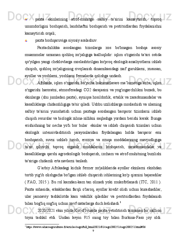 paxta   ekinlarining   atrof-muhitga   salbiy   ta'sirini   kamaytirish;   tuproq
unumdorligini  boshqarish,  landshaftni  boshqarish va  pestitsidlardan foydalanishni
kamaytirish orqali;
paxta boshqaruviga siyosiy aralashuv. 
Paxtachilikka   asoslangan   tizimlarga   xos   bo'lmagan   boshqa   asosiy
muammolar  umuman qishloq xo'jaligiga taalluqlidir:  iqlim o'zgarishi  ta'siri  ostida
qo'yilgan yangi cheklovlarga moslashtirilgan ko'proq ekologik amaliyotlarni ishlab
chiqish,   qishloq   xo'jaligining  rivojlanish   dinamikasidagi   zaif   guruhlarni,   xususan,
ayollar va yoshlarni, yoshlarni fermalarda qolishga undash.
Afrikada, iqlim o'zgarishi bo'yicha hukumatlararo ma’lumotiga ko'ra, iqlim
o'zgarishi haroratni, atmosferadagi CO2 darajasini va yog'ingarchilikni buzadi, bu
ekinlarga (shu jumladan paxta), ayniqsa hosildorlik, ertalik va zararkunandalar va
kasalliklarga chidamliligiga ta'sir qiladi. Ushbu uzilishlarga moslashish va ularning
salbiy   ta'sirini   yumshatish   uchun   paxtaga   asoslangan   barqaror   tizimlarni   ishlab
chiqish resurslar va biologik xilma-xillikni saqlashga yordam berishi kerak. Bunga
erishishning   bir   necha   yo'li   bor   bular     ekinlar   va   ishlab   chiqarish   tizimlari   uchun
ekologik   intensivlashtirish   jarayonlaridan   foydalangan   holda   barqaror   erni
boshqarish,   suvni   ushlab   turish,   eroziya   va   ozuqa   moddalarining   mavjudligiga
ta'sir   qiluvchi   tuproq   organik   moddalarini   boshqarish,   zararkunandalar   va
kasalliklarga qarshi agroekologik boshqarish, ixcham va atrof-muhitning buzilishi
ta'siriga chidamli erta navlarni tanlash.
G’arbiy   Afrikadagi   kichik   fermer   xo'jaliklarida   ayollar   ekinlarni   ekishdan
tortib yig'ib olishgacha bo'lgan ishlab chiqarish ishlarining ko'p qismini bajaradilar
( FAO, 2015 ). Bu rol kamdan-kam tan olinadi yoki mukofotlanadi (ITC, 2011 ).
Paxta sohasida, erkaklardan farqli o'laroq, ayollar kredit olish uchun kurashadilar,
ular   jamoaviy   tashkilotda   kam   vakillik   qiladilar   va   pestitsidlardan   foydalanish
bilan bog'liq sog'liq uchun xavf-xatarlarga duch kelishadi. 3
2020/2021 ekin yilida Kot-d'Ivuarda paxta yetishtirish taxminan bir million
toyni   tashkil   etdi.   Undan   keyin   915   ming   toy   bilan   Burkina-Faso   joy   oldi.
3
 https://www.cahiersagricultures.fr/articles/cagri/full_html/2021/01/cagri200251/cagri200251.html#S6
9 
