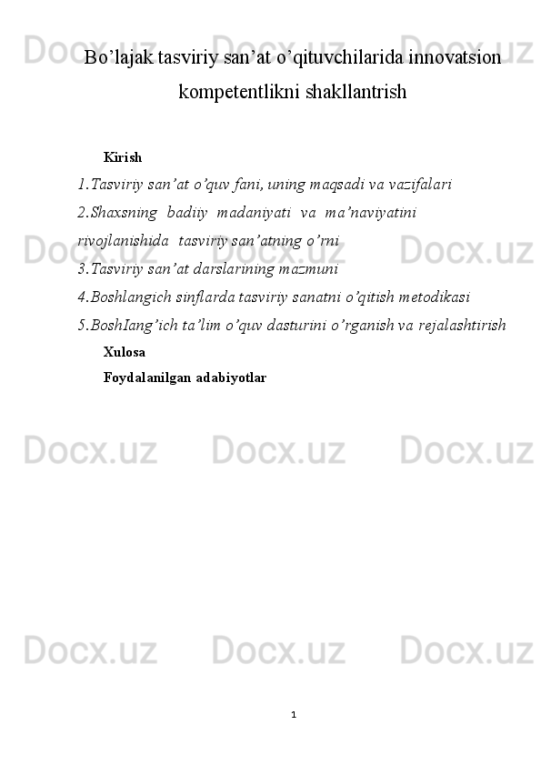 Bo’lajak tasviriy san’at o’qituvchilarida innovatsion
kompetentlikni shakllantrish
Kirish
1. Tasviriy   san’at   o’quv   fani,   uning   maqsadi   va   vazifalari
2. Shaxsning   badiiy   madaniyati   va   ma’naviyatini  
rivojlanishida   tasviriy  san’atning   o’rni
3. Tasviriy   san’at   darslarining   mazmuni
4. Boshlangich   sinflarda   tasviriy   sanatni   o’qitish   metodikasi
5. BoshIang’ich   ta’lim   o’quv   dasturini   o’rganish   va  rejalashtirish
Xulosa
Foydalanilgan   adabiyotlar
1 