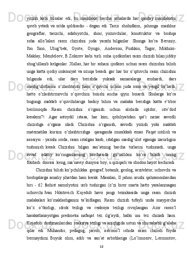 yozish   kabi   bilsalar   edi,   bu   mamlakat   barcha   sohalarda   har   qanday   mamlakatni
quvib   yetadi   va   oitda   qoldiradi»   - degan   edi. Tarix   shohidkim,   jahonga   mashhur
geograflar,   tarixchi,   adabiyotchi,   shoir,   yozuvchilar,   konstruktor   va   boshqa
soha   allo’lalari   rasm   chizishni   juda   yaxshi   bilganlar.   Shunga   ko’ra   Beruniy,
Ibn   Sino,   Ulug’bek,   Gyote,   Gyugo,   Anderson,   Pushkin,   Tagor,   Mikluxo-
Maklay,   Mendeleev,   B.Zokirov   kabi   turli   soha   ijodkorlari  rasm   chizish   bilan   jiddiy
shug’ullanib   kelganlar.   Xullas,   har   bir   sohani   ijodkori   uchun   rasm   chizishni   bilish
unga   katta   ijodiy   imkoniyat   va   ozuqa   beradi. gar   har   bir   o’qituvchi   rasm   chizishn i
bilganda   edi,   ular   dars   berishda   yuksak   samaralarga   erishardi,   dars
mashg’ulotlarini   o’zlashtirish   ham   o’quvchi   uchun   juda   oson   va   yengil   bo’lardi,
hatto   o’zlashtirmovchi   o’quvchini   boiishi   ancha   qiyin   boiardi.   Shularga   ko’ra
bugungi   maktab   o’quvchilariga   badiiy   bilim   va   malaka   berishga   katta   e’tibor
berilmoqda.   Rasm   chizishni   o’rganish   uchun   alohida   iqtidor,   iste’dod
kerakmi?!   Agar   astoydil   istasa,   har   kim,   qobiliyatidan   qat’i   nazar   savodli
chizishga   o’rgana   oladi.   Chizishni   o’rganish,   savodli   yozish   yoki   maktab
matematika   kursini   o’zlashtirishga     qaraganda   murakkab   emas.   Faqat   intilish   va
asosiysi   -   yaxshi   iroda,   rasm   istalgan   kasb,   istalgan   mashg’ulot   egasiga   zarurligini
tushunish   kerak.   Chizishni   bilgan   san’atning   barcha   turlarini   tushunadi,   unga
avval   o datiy   ko’ringanlarning   barchasida   go’zallikni   ko’ra   biladi:   uning
fikrlash   doirasi   keng,  ma’naviy   dunyosi   boy,  u   qiziqarli   va   shodon   hayot   kechiradi.
Chizishni   bilish   ko’pchilikka:   geograf,   botanik,   geolog,   arxitektor,   uchuvchi   va
boshqalarga   amaliy   jihatdan   ham   kerak.   Masalan,   II   jahon   urushi   qahramonlaridan
biri   -   62   fashist   samolyotini   urib   tushirgan   (o’zi   biror   marta   hatto   yaralanmagan
uchuvchi Ivan   Nikitovich   Kojedub   havo   jangi   texnikasida   unga   rasm   chizish
malakalari   ko’maklashganini   ta’kidlagan.   Rasm   chizish   tufayli   unda   snaypercha
ko’z   o’tkirligi,   idrok   tezligi   va   reaksiya   tezligi   rivojlangan.   Axir   rasso’l
harakatlanayotgan   predmetni   nafaqat   tez   ilg’aydi,   balki   uni   tez   chizadi   ham.
Kojedub   dushmanlaridan   reaksiya tezligi   va   aniqligida   ustun   va   shu  sa babli   g’alaba
qilar   edi.   Muhandis,   pedagog,   jarroh,   astrono’l   ishida   rasm   chizish   foyda
bermaydimi. Buyuk   olim,   adib   va   san’at   arboblariga   (Lo’lonosov,   Lermontov,
10 