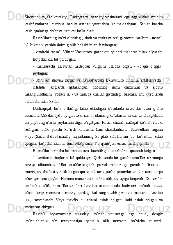 Shevchenko, Siolkovskiy,   Timiryazev)   tasviriy   vositalami   egallaganliklari   muhim
kashfiyotlarda,   durdona   badiiy   asarlar   yaratishda   ko’maklashgan.   San’at   barcha
kasb   egalariga   do’st  va  hamkor   bo’la   oladi.
Rasso’llarning   ko’zi   o’tkirligi,  idrok   va reaksiya   tezligi   yaxshi   ma’lum: - rasso’l
N.   Jukov  bilyardda   doim   g’olib   bolishi   bilan   faxrlangan;
-   ertakchi   rasso’l   Viktor   Vasnetsov   gorodkini   yuqori   mahorat   bilan   o’ynashi
ko’pchilikni   lol   qoldirgan;
-   manzarachi   I.Levitan   miltiqdan   Vilgelm   Telldek   otgan   -   «o’qni   o’qqa»
joylagan;
-   XVI   asr   italyan   zargar   va   haykaltaroshi   Benvenuto   Chellini   artilleriyachi
sifatida   janglarda   qatnashgan.   «Mening   rasm   chizishim   va   ajoyib
mashg’ulotlarim     yozadi   u,   -   va   musiqa   chalish   go’zalligi,   barchasi   shu   qurollarda
«chalishimda»   ketdi».
Darhaqiqat,   ko’z   o’tkirligi   talab   etiladigan   o’rinlarda   rasso’llar   oson   g’olib
boiishadi.Mikelandje lo   aytganidek,   san’at   ulaming   ko’zIarida   sirkul   va   chizgMchni
bir   paytning   o’zida   joylashtirishga   o’rgatgan.   Ra s m   chizish   nafaqat   ko’rish   idroki
tezligini,   balki   yaxshi   ko’rish   x otirasini   ham   shakllantiradi.   Razvedkasi   logann
Vays   (Sasha   Belov) maxfiy   hujjatlaming   ko’plab   sahifalarini   bir   ko’rishda   eslab
qolgani   ko’pchilikka ma’lum.   Mo’jizami.   Yo’q   mo’jiza   emas,   mashq   qilishi.
Rasso’llar hamisha   ko’rish   xotirasi   kuchliligi   bilan   sh uhrat   qozonib   kelgan.
I.   Levitan   o’rtoqlarini   lol   qoldirgan.   Qish   tunida   bir   guruh   rasso’llar   o’rmonga
sayrga   otlanishadi.   Ular   ertaklardagidek   go’zal   manzaraga   guvoh   bo’lishadi   -
moviy,  oy   shu’lasi   yoritib   turgan   qorda   kul   rang -pushti   jemovlar   va   ular   uzr a   qorga
o’rangan qarag’aylar.   Hamma   manzaradan   bahra   olib,   uy -uyiga   tarqaydi.   Oradan   bir
necha kun  o’tib,   rasso’llardan   biri   Levitan   ustaxonasida   kartinani   ko’radi:   xuddi
o’sha   tungi   manzara   -   moviy   qordagi   kul   rang-pushti   jemovli   manzara.   Levitan
uni,   razvedkachi   Vays   maxfiy   hujjatlami   eslab   qolgani   kabi   eslab   qolgan   va
xotiradan   chizgan.
Rasso’l   Ayvazovskiy   shunday   ko’rish   xotirasiga   ega   ediki,   dengiz
ko’rinishlarini   o’z   ustaxonasiga   qamalib   olib   tasawuri   bo’yicha   chizardi.
11 