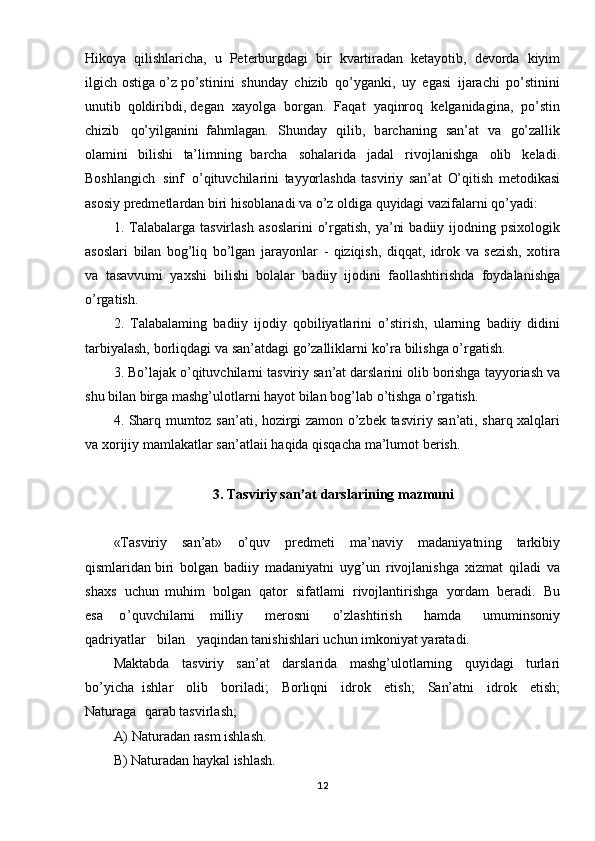 Hikoya   qilishlaricha,   u   Peterburgdagi   bir   kvartiradan   ketayotib,   devorda   kiyim
ilgich   ostiga   o’z  po’stinini   shunday   chizib   qo’yganki,   uy   egasi   ijarachi   po’stinini
unutib   qoldiribdi, degan   xayolga   borgan.   Faqat   yaqinroq   kelganidagina,   po’stin
chizib   qo’yilganini   fahmlagan.   Shunday   qilib,   b archaning   san’at   va   go’zallik
olamini   bilishi   ta’limning   barcha   sohalarida   jadal   rivojlanishga   olib   keladi.
Boshlangi ch   sinf   o’qituvchilarini   tayyorlashda   tasviriy   san’at   O’qitish   metodikasi
asosiy   predmetlardan   biri   hisoblanadi  va   o’z   oldiga   quyidagi   vazifalarni   qo’yadi:
1.   Talabalarga   tasvirlash   asoslarini   o’rgatish,   ya’ni   badiiy   ijodning   psixologik
asoslari   bilan   bog’liq   bo’lgan   jarayonlar   -   qiziqish,   diqqat,   idrok   va   sezish,   xotira
va   tasavvumi   yaxshi   bilishi   bolalar   badiiy   ijodini   faollashtirishda   foy dalanishga
o’rgatish. 
2.   Talabalaming   badiiy   ijodiy   qobiliyatlarini   o’stirish,   ularning   badiiy   didini
tarbiyalash,   borliqdagi   va   san’atdagi   go’zalliklarni   ko’ra  bilishga   o’rgatish.
3.   Bo’lajak   o’qituvchilarni   tasviriy   san’at   darslarini   olib   borishga   tayy oriash   va
shu   bilan   birga   mashg’ulotlarni   hayot   bilan   bog’lab   o’tishga   o’rgatish.
4.   Sharq   mumtoz   san’ati,   hozirgi   zamon   o’zbek   tasviriy   san’ati,   sharq   xalqlari
va   xorijiy   mamlakatlar   san’atlaii   haqida   qisqacha   ma’lumot   berish.
3. Tasviriy   san’at   darslarining   mazmuni
«Tasviriy   san’at»   o’quv   predmeti   ma’naviy   madaniyatni ng   tarkibiy
qismlaridan biri   bolgan   badiiy   madaniyatni   uyg’un   rivojlanishga   xizmat   qiladi   va
shaxs   uchun   muhim   bolgan   qator   sifatlami   rivojlantirishga   yordam   beradi.   Bu
esa   o ’quvchilarni   milliy   merosni   o’zlashtirish   hamda   umuminsoniy
qadriyatlar   bilan   yaqindan tanishishlari   uchun   imkoniyat   yaratadi.
Maktabda   tasviriy   san’at   darslarida   mashg’ulotlarning   quyidagi   turlari
bo’yicha   ishlar   olib   boriladi;   Borliqni   idrok   etish;   San’atni   idrok   etish;
Naturaga   qarab  tasvirlash;  
A)   Naturadan   rasm   ishlash.  
B)   Naturadan   haykal   ishlash.  
12 