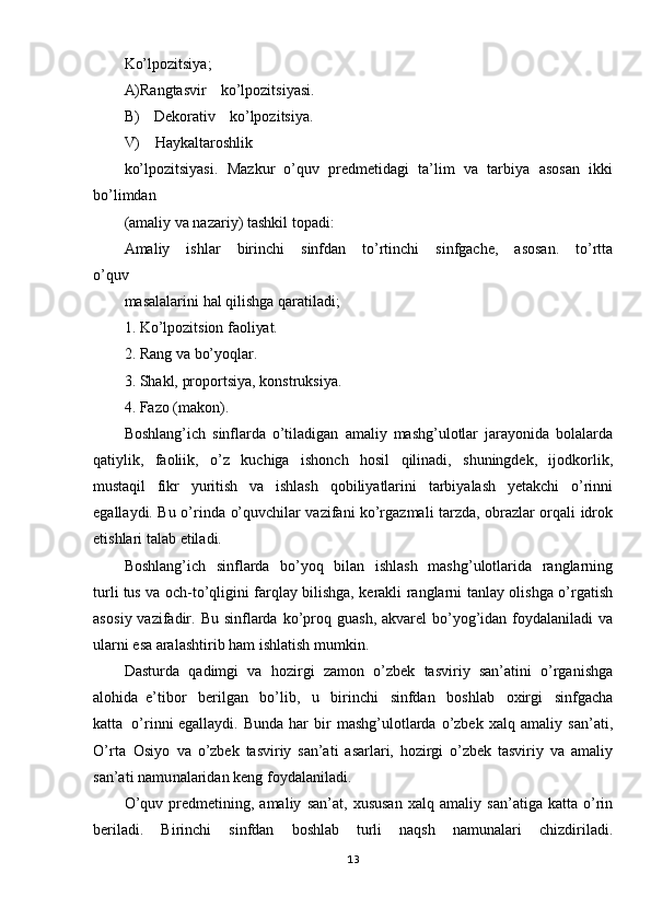 Ko’lpozitsiya;  
A) Rangtasvir   ko’lpozitsiyasi.  
B)   Dekorativ   ko’lpozitsiya.  
V)   Haykaltaroshlik
ko’lpozitsiyasi.   Mazkur   o’quv   predmetidagi   ta’lim   va   tarbiya   asosan   ikki
bo’limdan
(amaliy va nazariy)   tashkil   topadi:
Amaliy   ishlar   birinchi   sinfdan   to’rtinchi   sinfgache,   asosan.   to’rtta
o’quv
masalalarini   hal   qilishga   qaratiladi;
1.   Ko’lpozitsion   faoliyat.
2.   Rang   va   bo’yoqlar.
3.   Shakl,   proportsiya,   konstruksiya.
4.   Fazo   (makon).
Boshlang’ich   sinflarda   o’tiladigan   amaliy   mashg’ulotlar   jarayonida   bolalarda
qatiylik,   faoliik,   o’z   kuchiga   ishonch   hosil   qilinadi,   shuningdek,   ijodkorlik,
mustaqil   fikr   yuritish   va   ishlash   qobiliyatlarini   tarbiyalash   yetakchi   o’rinni
egallaydi.   Bu   o’rind a   o’quvchilar   vazifani   ko’rgazmali   tarzda,   obrazlar   orqali   idrok
etishlari   talab   etiladi.
Boshlang’ich   sinflarda   bo’yoq   bilan   ishlash   mashg’ulotlarida   ranglarning
turli tus   va   och- to’qligini   farqlay   bilishga,   kerakli   ranglarni   tanlay   olishga   o’rgatish
aso siy vazifadir.   Bu   sinflarda   ko’proq   guash,   akvarel   bo’yog’idan   foydalaniladi   va
ularni   esa  aralashtirib   ham   ishlatish   mumkin.
Dasturda   qadimgi   va   hozirgi   zamon   o’zbek   tasviriy   san’atini   o’rganishga
alohida   e’tibor   berilgan   bo’lib,   u   birinchi   sinfdan   boshlab   oxirgi   sinfgacha
katta   o’rinni   egallaydi.   Bunda   har   bir   mashg’ulotlarda   o’zbek   xalq   amaliy   san’ati,
O’rta   Osiyo   va   o’zbek   tasviriy   san’ati   asarlari,   hozirgi   o’zbek   tasviriy   va   amaliy
san’ati   namu nalaridan keng   foydalaniladi.
O ’quv   predmetining,   amaliy   san’at,   xususan   xalq   amaliy   san’atiga   katta   o’rin
beriladi.   Birinchi   sinfdan   boshlab   turli   naqsh   namunalari   chizdiriladi.
13 