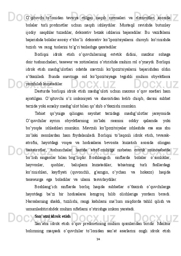 O ’qituvchi   to’lonidan   tavsiya   etilgan   naqsh   sxemalari   va   elementlari   asosida
bolalar   turli   predmetlar   uchun   naqsh   ishlaydilar.   Mustaqil   ravishda   butunlay
ijodiy   naqshlar   tuzadilar,   dekorativ   bezak   ishlarini   bajaradilar.   Bu   vazifalarni
bajarishda   bolalar   asosiy  e’tibo’li   dekorativ   ko’lpozitsiyalarni   chiroyli   ko’rinishda
tuzish   va   rang   tuslarini  to’g’ri   tanlashga   qaratadilar.
Borliqni   idrok   etish   o’quvchilarning   estetik   didini,   mazkur   sohaga
doir  tushunchalari,   tasawur   va   xotiralarini   o’stirishda   muhim   rol   o’ynaydi.   Borliqni
idrok   etish   mashg’ulotlari   odatda   mavzuli   ko’lpozitsiyalarni   bajarishdan   oldin
o’tkaziladi.   Bunda   mavzuga   oid   ko’lpozitsiyaga   tegishli   muhim   obyektlami
yaxshilab   kuzatadilar.
Dasturda   borliqni   idrok   etish   mashg’uloti   uchun   maxsus   o’quv   soatlari   ham
ajratilgan.   O ’qituvchi   o’z   imkoniyati   va   sharoitidan   kelib   chiqib,   darsni   suhbat
tarzida yoki   amaliy   mashg’ulot   bilan   qo’shib   o’tkazishi   mumkin.
Tabiat   qo’yniga   qilingan   sayohat   tarzidagi   mashg’ulotlar   jarayonida
O ’quvchilar   ayrim   obyektlarning   xo’laki   rasmini   oddiy   qalamda   yoki
bo’yoqda   ishlashlari   mumkin.   Mavzuli   ko’lpozitsiyalar   ishlashda   esa   ana   shu
xo’laki   rasmlardan   ham   foydalaniladi.   Borliqni   to’laqonli   idrok   etish,   tevarak-
atrofni,   hayotdagi   voqea   va   hodisalarai   bevosita   kuzatish   asosida   olingan
taassurotlar,   tushunchalar   hamda   atrof-muhitga   nisbatan   estetik   munosabatda
bo’lish   singarilar   bilan   bog’liqdir .   Boshlangi ch   sinflarda   bolalar   o’simliklar,
hayvonlar,   qushlar,   baliqlami   kuzatadilar,   tabiatning   turli   fasllardagi
ko’rinishlari,   kayfiyati   (quvonchli,   g’amgin,   o’ychan   va   hokazo)   haqida
tasawurga   ega   boladilar   va   ulami   tasvirlaydilar.
Boshl ang’ich   sinflarda   borliq   haqida   suhbatlar   o’tkazish   o’quvchilarga
hayotdagi   ba’zi   bir   hodisalarai   kengroq   bilib   olishlariga   yordam   beradi.
Narsalarning   shakli,   tuzilishi,   rangi   kabilarni   ma’lum   miqdorda   tahlil   qilish   va
umumlashtirishdek   muhim   sifatlami  o’stirishga   im kon  yaratadi.
San’atni   idrok   etish 
San’atni   idrok   etish   o’quv   predmetining   muhim   qismlaridan   biridir.   Mazkur
bolimning   maqsadi   o’quvchilar   to’lonidan   san’at   asarlarini   ongli   idrok   etish
14 