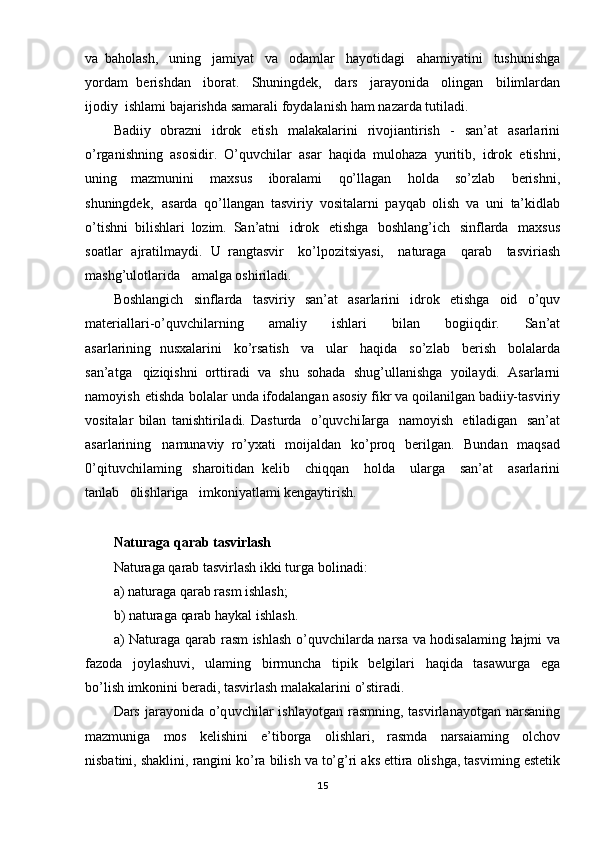 va   baholash,   uning   jamiyat   va   odamlar   hayotidagi   ahamiyatini   tushunishga
yordam   berishdan   iborat.   Shuningdek,   dars   jarayonida   olingan   bilimlardan
ijodiy   ishlami bajarishda   samarali   foydalanish   ham   nazarda tutiladi.
Badiiy   obrazni   idrok   etish   malakalarini   rivojiantirish   -   san’at   asarlarini
o’rganishning   asosidir.   O’quvchilar   asar   haqida   mulohaza   yuritib,   idrok   etishni,
uning   mazmunini   maxsus   iboralami   qo’llagan   holda   so’zlab   berishni,
shuningdek,   asarda   qo’llangan   tasviriy   vositalarni   payqab   olish   va   uni   ta’kidlab
o’tishni   bilishlari   lozim.   San’atni   idrok   etishga   boshlang’ich   sinflarda   maxsus
soatlar   ajratilmaydi.   U   rangtasvir   ko’lpozitsiyasi,   naturaga   qarab   tasviriash
mashg’ulotlarida   amalga oshiriladi.
Boshlangi ch   sinflarda   tasviriy   san’at   asarlarini   idrok   etishga   oid   o’quv
materiallari- o’quvchilarning   amaliy   ishlari   bilan   bogiiqdir.   San’at
asarlarining   nusxalarini   ko’rsatish   va   ular   haqida   so’zlab   berish   bolalarda
san’atga   qiziqishni   orttiradi   va   shu   sohada   shug ’ullanishga   yoilaydi.   Asarlarni
namoyish   etishda   bolalar  unda   ifodalangan   asosiy   fikr   va   qoilanilgan   badiiy-tasviriy
vositalar   bilan   tanishtiriladi.   Dasturda   o’quvchiIarga   namoyish   etiladigan   san’at
asarlarining   namunaviy   ro’yxati   moijaldan   ko’proq   berilgan.   Bundan   maqsad
0’qituvchilaming   sharoitidan   kelib   chiqqan   holda   ularga   san’at   asarlarini
tanlab   olishlariga   imkoniyatlami kengaytirish.
Naturaga   qarab tasvirlash
Naturaga   qarab   tasvirlash   ikki   turga   bolinadi:
a) naturaga   qarab   rasm  ishlash;
b)   naturaga   qarab   haykal   ishlash.
a)   Naturaga   qarab   rasm   ishlash   o’quvchilarda   narsa   va   hodisalaming   hajmi   va
fazoda   joylashuvi,   ulaming   birmuncha   tipik   belgilari   haqida   tasawurga   ega
bo’lish  imkonini   beradi,   tasvirlash   malakalarini   o’stiradi.
Dars   jarayonida   o’q uvchilar   ishlayotgan   rasmning,   tasvirlanayotgan   narsaning
mazmuniga   mos   kelishini   e’tiborga   olishlari,   rasmda   narsaiaming   olchov
nisbatini, shaklini,   rangini   ko’ra   bilish   va   to’g’ri   aks   ettira   olishga,   tasviming   estetik
15 