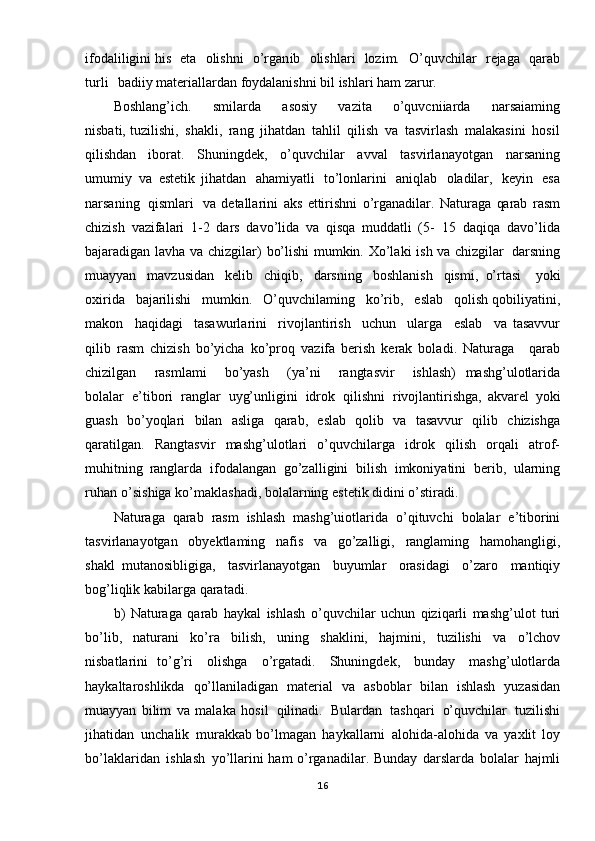 ifodaliligini his   eta   olishni   o’rgan ib   olishlari   lozim.   O ’quvchilar   rejaga   qarab
turli   badiiy materiallardan   foydalanishni   bil   ishlari   ham  zarur.
Boshlang’ich.   smilarda   asosiy   vazita   o’quvcniiarda   narsaiaming
nisbati, tuzilishi,   shakli,   rang   jihatdan   tahlil   qilish   va   tasvirlash   malakasini   hosil
qilishdan   iborat.   Shuningdek,   o’quvchilar   avval   tasvirlanayotgan   narsaning
umumiy   va   estetik   jihatdan   ahamiyatli   to’lonlarini   aniqlab   oladilar,   keyin   esa
narsaning   qismlari   va   detallarini   aks   ettirishni   o’rganadilar.   Naturaga   qarab   rasm
chizish   vazifalari   1-2   dars   davo’lida   va   qisqa   muddatli   (5-   15   daqiqa   davo’lida
bajaradigan   lavha   va   chizgilar)   bo’lishi   mumkin.   Xo’laki   ish   va   chizgilar   darsning
muayyan   mavzusidan   kelib   chiqib,   darsning   boshlanish   qismi,   o’rtasi   yoki
oxirida   bajarilishi   mumkin.   O ’quvchilaming   ko’rib,   eslab   qolish qobiliyatini,
makon   haqidagi   tasawurlarini   rivojlantirish   uchun   ularga   eslab   va   tasavvur
qilib   rasm   chizish   bo’yicha   ko’proq   vazifa   berish   kerak   boladi.   Naturaga   qarab
chizilgan   rasmlami   bo’yash   ( ya’ni   rangtasvir   ishlash)   mashg’ulotlarida
bolalar   e’tibori   ranglar   uyg’unligini   idrok   qilishni   rivojlantirishga,   akvarel   yoki
guash   bo’yoqlari   bilan   asliga   qarab,   eslab   qolib   va   tasavvur   qilib   chizishga
qaratilgan.   Rangtasvir   mashg’ulotlari   o’quvchilarga   idrok   qilish   orqali   atrof-
muhitning   ranglarda   ifodalangan   go’zalligini   bilish   imkoniyatini   berib,   ularning
ruhan   o’sishiga ko’maklashadi,   bolalarning   estetik   didini   o’stiradi.
Naturaga   qarab   rasm   ishlash   mashg’uiotlarida   o’qituvchi   bolalar   e’tiborini
tasvirlanayotgan   obyektlaming   nafis   va   go’zalligi,   ranglaming   hamohangligi,
shakl   mutanosibligiga,   tasvirlanayotgan   buyumlar   orasidagi   o’zaro   mantiqiy
bog’liqlik  kabilarga   qaratadi.
b)   Naturaga   qarab   haykal   ishlash   o’quvchilar   uchun   qiziqarli   mashg’ulot   turi
bo’lib,   naturani   ko’ra   bilish,   uning   shaklini,   hajmini,   tuzilishi   va   o’lchov
nisbatlarini   to’g’ri   olishga   o’rgatadi.   Shuningdek,   bunday   mashg’ulotlarda
haykaltaroshlikda   qo’llaniladigan   material   va   asboblar   bilan   ishlash   yuzasidan
muayyan   bilim   va   malaka   h osil   qilinadi.   Bulardan   tashqari   o’quvchilar   tuzilishi
jihatidan   unchalik   murakkab   bo’lmagan   haykallarni   alohida -alohida   va   yaxlit   loy
bo’laklaridan   ishlash   yo’llarini   ham   o’rganadilar.   Bunday   darslarda   bolalar   hajmli
16 