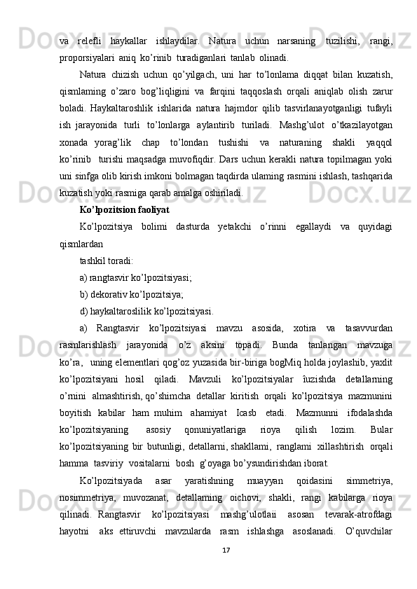 va   relefli   haykallar   ishlaydilar.   Natura   uchun   narsaning   tuzilishi,   rangi,
proporsiyalari   aniq   ko’rinib   turadiganlari   tanlab   olinadi.
Natura   chizish   uchun   qo’yilgach,   uni   har   to’lonlama   diqqat   bilan   kuzatish,
qismlaming   o’zaro   bog’liqligini   va   farqini   taqqoslash   orqali   aniqlab   olish   zarur
boladi.   Haykaltaroshlik   ishlarida   natura   hajmdor   qilib   tasvirlanayotganligi   tufayli
ish   jarayonida   turli   to’lonlarga   aylantirib   turiladi.   Mashg’ulot   o’tkazilayotgan
xonada   yorag’lik   chap   to’londan   tushishi   va   naturaning   shakli   yaqqol
ko’rinib   turishi  maqsadga   muvofiqdir.   Dars   uchun   kerakli   natura   topilmagan   yoki
uni   sinfga   olib   kirish imkoni   bolmagan   taqdirda   ulaming   rasmini   ishlash,   tashqarida
kuzatish   yoki   rasmiga qarab   amalga   oshiriladi.
Ko’lpozitsion faoliyat
Ko’lpozitsiya   bol imi   dasturda   yetakchi   o’rinni   egallaydi   va   quyidagi
qismlardan
tashkil   toradi:
a) rangtasvir ko’lpozitsiyasi;
b)   dekorativ   ko’lpozitsiya;
d)   haykaltaroslilik   ko’lpozitsiyasi.
a)   Rangtasvir   ko’lpozitsiyasi   mavzu   asosida,   xotira   va   tasavvurdan
rasmlar ishlash   jarayonida   o’z   aksini   topadi.   Bunda   tanlangan   mavzuga
ko’ra,   uning  elementlari   qog’oz   yuzasida  bir -biriga   bogMiq   holda   joylashib,   yaxlit
ko’lpozitsiyani   hosil   qiladi.   Mavzuli   ko’lpozitsiyalar   îuzishda   detallarning
o’rnini   almashtirish, qo’shimcha   detallar   kiritish   orqali   ko’lpozitsiya   mazmunini
boyitish   kabilar   ham   muhim   ahamiyat   Icasb   etadi.   Mazmunni   ifodalashda
ko’lpozitsiyaning   asosiy   qonuniyatlariga   rioya   qilish   lozim.   Bular
ko’lpozitsiyaning   bir   butunligi,   detallarni, shakllami,   ranglami   xillashtirish   orqal i
hamma   tasviriy   vositalarni   bosh   g’oyaga  bo’ysundirishdan   iborat.
Ko’lpozitsiyada   asar   yaratishning   muayyan   qoidasini   simmetriya,
nosimmetriya,   muvozanat,   detallaming   oichovi,   shakli,   rangi   kabilarga   rioya
qilinadi.   Rangtasvir   ko’lpozitsiyasi   mashg’ulotla ii   asosan   tevarak-atrofdagi
hayotni   aks   ettiruvchi   mavzularda   rasm   ishlashga   asoslanadi.   O’quvchilar
17 