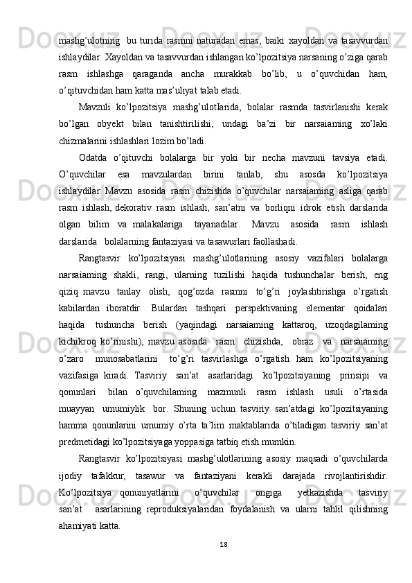 mashg’ulotning   bu   turida   rasmni   naturadan   emas,   baiki   xayoldan   va   tasavvurdan
ishlaydilar.   Xayoldan   va  tasavvurdan   ishlangan   ko’lpozitsiya   narsaning   o’ziga   qarab
rasm   ishlashga   qaraganda   ancha   murakkab   bo’lib,   u   o’quvchidan   ham,
o’qituvchidan   ham   katta   mas’uliyat   talab etadi.
Mavzuli   ko’lpozitsiya   mashg’ulotIarida,   bolalar   rasmda   tasvirlanishi   kerak
bo’lgan   obyekt   bilan   tanishtirilishi,   undagi   ba’zi   bir   narsaia ming   xo’laki
chizmalarini ishlashlari   lozim   bo’ladi.
Odatda   o’qituvchi   bolalarga   bir   yoki   bir   necha   mavzuni   tavsiya   etadi.
O ’quvchilar   esa   mavzulardan   birini   tanlab,   shu   asosda   ko’lpozitsiya
ishlaydilar. Mavzu   asosida   rasm   chizishda   o’quvchilar   narsaiaming   asliga   qarab
rasm   ishlash, dekorativ   rasm   ishlash,   san’atni   va   borliqni   idrok   etish   darslarida
olgan   bilim   va   malakalariga   tayanadilar.   Mavzu   asosida   rasm   ishlash
darslarida   bolalarning fantaziyasi   va   tasawurlari   faollashadi.
Rangtasvir   ko’lpozitsiyasi   mas hg’ulotlarining   asosiy   vazifalari   bolalarga
narsaiaming   shakli,   rangi,   ularning   tuzilishi   haqida   tushunchalar   berish,   eng
qiziq   mavzu   tanlay   olish,   qog’ozda   rasmni   to’g’ri   joylashtirishga   o’rgatish
kabilardan   iboratdir.   Bulardan   tashqari   perspektivaning   elementar   qoidalari
haqida   tushuncha   berish   (yaqindagi   narsaiaming   kattaroq,   uzoqdagilaming
kichikroq   ko’rinishi),   mavzu   asosida   rasm   chizishda,   obraz   va   narsaiaming
o’zaro   munosabatlarini   to’g’ri   tasvirlashga   o’rgatish   ham   ko’lpozitsiyaning
vazifasiga   kiradi .   Tasviriy   san’at   asarlaridagi   ko’lpozitsiyaning   prinsipi   va
qonunlari   bilan   o’quvchilaming   mazmunli   rasm   ishlash   usuli   o’rtasida
muayyan   umumiylik   bor.   Shuning   uchun   tasviriy   san’atdagi   ko’lpozitsiyaning
hamma   qonunlarini   umumiy   o’rta   ta’lim   maktablarida   o’tiladigan   tasviriy   san’at
predmetidagi   ko’lpozitsiyaga   yoppasiga tatbiq   etish   mumkin.
Rangtasvir   ko’lpozitsiyasi   mashg’ulotlarining   asosiy   maqsadi   o’quvchiIarda
ijodiy   tafakkur,   tasawur   va   fantaziyani   kerakli   darajada   rivojlantirishdir.
Ko’lpozitsiya   qonuniyatlarini   o’quvchilar   ongiga   yetkazishda   tasviriy
san’at   asarlarining   reproduksiyalaridan   foydalanish   va   ularni   tahlil   qilishning
ahamiyati   katta.
18 