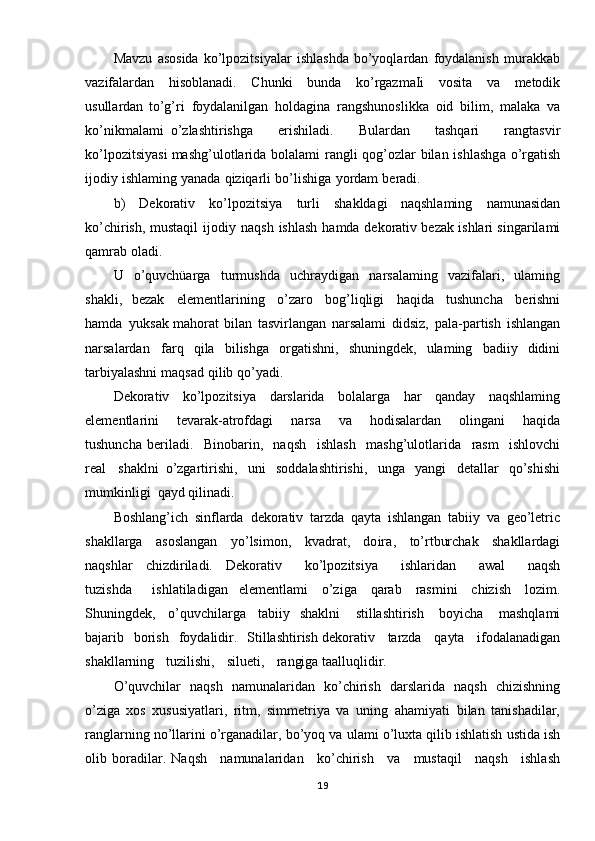 Mavzu   asosida   ko’lpozitsiyalar   ishlashda   bo’yoqlardan   foydalanish   murakkab
vazifalardan   hisoblanadi.   Chunki   b unda   ko’rgazmaIi   vosita   va   metodik
usullardan   to’g’ri   foydalanilgan   holdagina   rangshunoslikka   oid   bilim,   malaka   va
ko’nikmalami   o’zlashtirishga   erishiladi.   Bulardan   tashqari   rangtasvir
ko’lpozitsiyasi  mashg’ulotlarida   bolalami   rangli   qog’ozlar   bilan   ishlashga   o’rgatish
ijodiy   ishlaming yanada   qiziqarli   bo’lishiga   yordam   beradi.  
b)   Dekorativ   ko’lpozitsiya   turli   shakldagi   naqshlaming   namunasidan
ko’chirish,   mustaqil   ijodi y   naqsh   ishlash   hamda   dekorativ bezak   ishlari   singarilami
qamrab   oladi.
U   o’quvchüarga   turmushda   uchraydigan   narsalaming   vazifalari,   ulaming
shakli,   bezak   elementlarining   o’zaro   bog’liqligi   haqida   tushuncha   berishni
hamda   yuksak mahorat   bilan   tasvirlangan   narsalami   didsiz,   pala-partish   ishlangan
narsalardan   farq   qila   bilishga   orgatishni,   shuningdek,   ulaming   badiiy   didini
tarbiyalashni   maqsad   qilib  qo’yadi.
Dekorativ   ko’lpozitsiya   darslarida   bolalarga   har   qanday   naqshlaming
elementlarini   tevarak-atrofdagi   narsa   va   hodisalardan   olingani   haqida
tushuncha   beriladi.   Binobarin,   naqsh   ishlash   mashg’ulotlarida   rasm   ishlovchi
real   shaklni   o’zgartirishi,   uni   soddalashtirishi,   unga   yangi   detallar   qo’shishi
mumkinligi   qayd qilinadi.
Boshlang’ich   sinflarda   dekorativ   tarzda   qayta   ishlangan   tabiiy   va   geo’letric
shakllarga   asoslangan   yo’lsimon,   kvadrat,   doira ,   to’rtburchak   shakllardagi
naqshlar   chizdiriladi.   Dekorativ   ko’lpozitsiya   ishlaridan   awal   naqsh
tuzishda   ishlatiladigan   elementlami   o’ziga   qarab   rasmini   chizish   lozim.
Shuningdek,   o’quv chilarga   tabiiy   shaklni   stillashtirish   boyicha   mashqlami
bajarib   borish   foydalidir.   Stillashtirish dekorativ   tarzda   qayta   ifodalanadigan
shakllarning   tuzilishi,   silueti,   rangiga taalluqlidir.
O ’quvchilar   naqsh   namunalaridan   ko’chirish   darslarida   naqsh   chizishning
o’ziga   xos   xususiyatlari,   ritm,   simmetriya   va   uning   ahamiyati   bilan   tanishadilar,
ranglarning no’llarini   o’rganadilar,   bo’yoq   va   ulami   o’luxta   qilib   ishlatish   ustida   ish
olib   boradilar.   Naqsh   namunalaridan   ko’chirish   va   mustaqil   naqsh   ishlash
19 