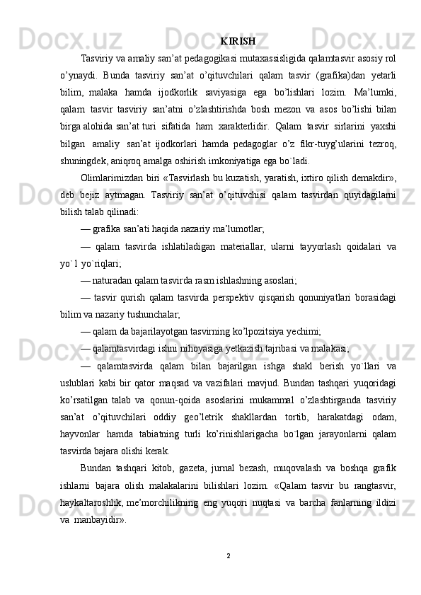 KIRISH
Tasviriy   va   amaliy   san’at   pedagogikasi   mutaxassisligida   qalamtasvir   asosiy   rol
o’ynaydi.   Bunda   tasviriy   san’at   o’qituvchilari   qalam   tasvir   (grafika)dan   yetarli
bilim,   malaka   hamda   ijodkorlik   saviyasiga   ega   bo’lishlari   lozim.   Ma’lumki,
qalam   tasvir   tasviriy   san’atni   o’zlashtirishda   bosh   mezon   va   asos   bo’lishi   bilan
birga   alohida   san’at   turi   sifatida   ham   xarakterlidir.   Qalam   tasvir   sirlarini   yaxshi
bilgan   amaliy   san’at   ijodkorlari   hamda   pedagoglar   o’z   fikr - tuyg’ularini   tezroq,
shuningdek,   aniqroq   amalga oshirish   imkoniyatiga   ega  bo`ladi .
Olimlarimizdan   biri   «Tasvirlash   bu   kuzatish,   yaratish,   ixtiro   qilish   demakdir»,
deb   bejiz   aytmagan.   Tasviriy   san’at   o’qitu vchisi   qalam   tasvirdan   quyidagilarni
bilish talab   qilinadi:
—  grafika  san’ati   haqida   nazariy   ma’lumotlar;
—   qalam   tasvirda   ishlatiladigan   materiallar,   ularni   tayyorlash   qoidalari   va
yo`1  yo`riqlari;
—  naturadan   qalam   tasvirda  rasm   ishlashning   asoslari;
—   tasvir   qurish   qalam   tasvirda   perspektiv   qisqarish   qonuniyatlari   borasidagi
bilim   va  nazariy   tushunchalar;
—  qalam   da bajarilayotgan   tasvirning   ko’lpozitsiya   yechimi;
—  qalamtasvirdagi   ishni   nihoyasiga   yetkazish   tajribasi   va   malakasi;
—   qalamtasvirda   qalam   bilan   bajarilgan   ishga   shakl   berish   yo`llari   va
uslublari   kabi   bir   qator   maqsad   va   vazifalari   mavjud.   Bundan   tashqari   yuqoridagi
ko’rsatilgan   talab   va   qonun-qoida   asoslarini   mukammal   o’zlashtirganda   tasviriy
san’at   o’qituvchilari   oddiy   geo’letrik   shakllardan   tortib,   harakatdagi   odam,
hayvonlar   hamda   tabiatning   turli   ko’rinishlarigacha   bo`lgan   jarayonlarni   qalam
tasvirda bajara   olishi   kerak.
Bundan   tashqari   kitob,   gazeta,   jurnal   bezash,   muqovalash   va   boshqa   grafik
ishlarni   bajara   olish   malakalarini   bilishlari   lozim.   «Qalam   tasvir   bu   rangtasvir,
haykaltaroshlik,  me’morchilikning   eng   yuqori   nuqtasi   va   barcha   fanlarning   ildizi
va   manbayidir».
2 