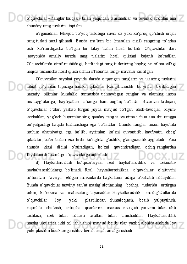 o’quvchilar   «Ranglar   halqasi»  bilan   yaqindan   tanishadilar   va   tevarak   atrofdan   ana
shunday   rang   tuslarini   topislini
o’rganadilar.   Mavjud   bo’yoq   tarkibiga   suvni   oz   yoki   ko’proq   qo’shish   orqali
ra ng   tuslari   hosil  qilinadi.   Bunda   ma’lum   bir   (masalan   qizil)   rangning   to’qdan
och   ko’rinishgacha   bo’lgan   bir   talay   tuslari   hosil   bo’ladi.   O ’quvchilar   dars
jarayonida   amaliy   tarzda   rang   tuslarini   hosil   qilishni   bajarib   ko’radilar.
O’quvchilarda   atrof-muhitdagi,   borliqdagi  rang   tuslarining   boyligi   va   xilma-xilligi
haqida   tushuncha   hosil   qilish   uchun   «Tabia tda  rang»   mavzusi   kiritilgan.
O ’quvchilar   sayohat   paytida   darsda   o’rgangan   ranglarni   va   ulaming   tuslarini
tabiat   qo’ynidan   topishga   harakat   qiladilar.   Rangshunoslik   bo’yicha   beriladigan
nazariy   bilimlar   kundalik   turmushda   uchraydigan   ranglar   va   ulaming   inson
his- tuyg’ulariga,   kayfiyatlari   ta’siriga   ham   bog’liq   bo’ladi.     Bulardan   tashqari,
o’quvchilar   o’zlari   yashab   turgan   joyda   mavjud   bo’lgan   idish-tovoqlar,   kiyim-
kechaklar,   yog’och   buyumlarining   qanday   rangda   va   nima   uchun   ana   shu   rangga
bo’yalganligi   haqida   tushunchaga   ega   bo’ladilar.   Chunki   ranglar   inson   hayotida
muhim   ahamiyatga   ega   bo’lib,   ayrimlari   ko’zni   quvontirib,   kayfiyatni   chog’
qiladilar,   ba’zi   birlari   esa   kishi   ko’nglida   g’ashlik,   g’amguzorlik uyg’otadi.   Ana
shunda   kishi   didini   o’stiradigan,   ko’zni   quvontiradigan   ochiq   ranglardan
foydalanish   lozimligi   o’quvchilarga   uqtiriladi.
d)   Haykaltaroshlik   ko’lpozitsiyasi   real   haykaltaroshlik   va   dekorativ
haykaltaroshliklarga   bo’linadi.   Real   haykaltaroshlikda   o’quvchilar   o’qituvchi
to’lonidan   tavsiya   etilgan   mavzularda   haykallami   asliga   o’xshatib   ishlaydilar.
Bunda   o’quvchilar   tasviriy   san’at   mashg’ulotlarining   boshqa   turlarida   orttirgan
bilim,   ko’nikma   va   mal akalarga tayanadilar. Haykaltaroshlik   mashg’ulotlarida
o’quvchilar   loy   yoki   plastilindan   clumaloqlash,   bosib   yalpaytirish,
siqimlab   cho’zish,   ortiqcha   qismlarini   inaxsus   sidirgich   yordami   bilan   olib
tashlash,   stek   bilan   ishlash   usullari   bilan   tanishadilar.   Haykaltaroshlik
mashg’ulotlarida   ikki   xil   ish   uslubi   mavjud   boiib,   ular   yaxlit, alohida-alohida   loy
yoki   plastilin   boiaklariga   ishlov   berish   orqali   amalga   oshadi.
21 