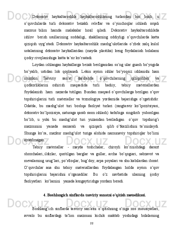 Dekorativ   haykaltaroshlik   haykaltaroshlikning   turlaridan   biri   boiib,   u
o’quvchilarda   turli   dekorativ   bezakli   releflar   va   o’yinchoqlar   ishlash   orqali
maxsus   bilim   hamda   malakalar   hosil   qiladi.   Dekorativ   haykaltaroshlikda
ishlov   berish   usullarining   soddaligi,   shakllaming   oddiyligi   o’quvchilarda   katta
qiziqish   uyg’otadi.   Dekorativ   haykaltaroshlik   mashg’ulotlarida   o’zbek   xalq   kulol
ustalarining   dekorativ   haykallaridan   (mayda   plastika)   keng   foydalaiüsh   bolalami
ijodiy   rivojlanishiga   katta  ta’sir   ko’rsatadi.
Loydan   ishlangan   haykallarga   bezak   berilganidan   so’ng   ular   guash   bo’yogida
bo’yalib,   ustidan   lok   qoplanadi.   Lekin   ayrim   ishlar   bo’yoqsiz   ishlanishi   ham
mumkin.   Tasviriy   san’at   darslarida   o’quvchilarning   qiziqishlari   va
ijodkorliklarini   oshirish   maqsadida   turli   badiiy,   tabiiy   materiallardan
foydalanish   ham   nazarda   tutilgan.   Bundan   maqsad   o’quvchilarga   berilgan   o’quv
topshiriqlarini   turli   materiallar   va   texnologiya   yordamida   bajarishga   o’rgatishdir.
Odatda,   bu   mashg’ulot   turi   boshqa   faoliyat   turlari   (rangtasvir   ko’lpozitsiyasi,
dekorativ   ko’lpozisiya,   naturaga   qarab   rasm ishlash)   tarkibiga   singdirib   yu borilgan
bo’lib,   u   yoki   bu   mashg’ulot   turi   yuzasidan   beriladigan   o’quv   topshirig’i
mazmunini   yanada   samarali   va   qiziqarli   qilib   o’tkazilishini   ta’minlaydi.
Shunga   ko’ra,   mazkur   mashg’ulot   turiga   alohida   namunaviy   topshiriqlar   bo’limi
ajratilmagan.
Tabiiy   materiallar   -   mayda   toshchalar,   chiroyli   ko’rinishdagi   daraxt
shoxchalari, ildizlar,   quritilgan   barglar   va   gullar,   archa   bo’qogiari,   sabzavot   va
mevalarning   urug’lari,   po’stloqlar,   bug’doy,   arpa   poyal ari   va   shu   kabilardan   iborat.
O ’quvchilar   ana   shu   tabiiy   materiallardan   foydalangan   holda   ayrim   o’quv
topshiriqlarini   bajarishni   o’rganadilar.   Bu   o’z   navbatida   ulaming   ijodiy
faoliyatlari   ko’lamini   yanada kengaytirishga   yordam  beradi.
4. Boshlangich   sinflarda   tasviriy   sanatni   o’qitish   metodikasi.
Boshlang’ich   sinflarda   tasviriy   san’atni   o’qitishning   o’ziga   xos   xususiyatlari,
avvalo   bu   sinflardagi   ta’lim   mazmuni   kichik   maktab   yoshidagi   bolalarning
22 