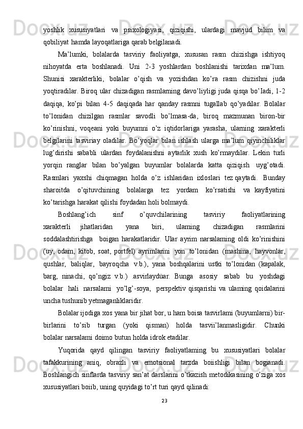 yoshlik   xususiyatlari   va   psixologiyasi,   qiziqishi,   ulardagi   mavjud   bilim   va
qobiliyat   hamda layoqatlariga  qarab   belgilanadi.
Ma’lumki,   bolalarda   tasviriy   faoliyatga,   xususan   rasm   chizishga   ishtiyoq
nihoyatda   erta   boshlanadi.   Uni   2-3   yoshlardan   boshlanishi   tarixdan   ma’lum.
Shunisi   xarakterliki,   bolalar   o’qish   va   yozishdan   ko’ra   rasm   chizishni   juda
yoqtiradi lar.   Biroq ular   chizadigan   rasmlarning   davo’liyligi   juda   qisqa   bo’Iadi,   1-2
daqiqa,   ko’pi   bilan   4- 5   daqiqada   har   qanday   rasmni   tugallab   qo’yadilar.   Bolalar
to’lonidan   chizilgan   rasmlar   savodli   bo’lmasa -da,   biroq   mazmunan   biron- bir
ko’rinishni,   voqeani   yoki   buyumni   o’z   iqtidorlariga   yarasha,   ularning   xarakterli
belgilarini   tasviriay   oladilar.   Bo’yoqlar   bilan   ishlash   ularga   ma’lum   qiyinchiliklar
lug’dirishi   sababli   ulardan   foydalanishni   aytarlik   xush   ko’rmaydilar.   Lekin   turli
yorqin   ranglar   bilan   bo’yalgan   buyu mlar   bolalarda   katta   qiziqish   uyg’otadi.
Rasmlari   yaxshi   chiqmagan   holda   o’z   ishlaridan   ixloslari   tez qaytadi.   Bunday
sharoitda   o’qituvchining   bolalarga   tez   yordam   ko’rsatishi   va   kayfiyatini
ko’tarishga   harakat   qilishi   foydadan   holi   bolmaydi.
Boshlang’ich   sinf   o’quvchilarin ing   tasviriy   faoliyatlarining
xarakterli   jihatlaridan   yana   biri,   ulaming   chizadigan   rasmlarini
soddalashtirishga   boigan   harakatlaridir.   Ular   ayrim   narsalaming   oldi   ko’rinishini
(uy,   odam,   kitob,   soat,   portfel)   ayrimlarini   yon   to’lonidan   (mashina,   hayvonlar,
qushlar,   baliqlar,   bayroqcha   v.b.),   yana   boshqalarini   ustki   to’lonidan   (kapalak,
barg,   ninachi,   qo’ngiz   v.b.)   .asvirlaydüar.   Bunga   asosiy   sabab   bu   yoshdagi
bolalar   hali   narsalami   yo’lg’ -soya,   perspektiv   qisqarishi   va   ulaming   qoidalarini
uncha  tushunib   yetmaganliklaridir.
Bolalar ijodiga xos   yana  bir  jihat   bor,   u   ham  boisa   tasvirlami   (buyumlarni)   bir-
birlarini   to’sib   turgan   (yoki   qisman)   holda   tasvii’lanmasligidir.   Chunki
bolalar narsalami   doimo   butun   holda   idrok   etadilar.
Yuqorida   qayd   qilingan   tasviriy   faoliyatlaming   bu   xususiyatlari   bolalar
tafakkurining   aniq,   obrazli   va   emotsional   tarzda   boiishligi   bilan   bogianadi.
Boshlangich   sinflarda   tasviriy   san’at   darslarini   o’tkazish   metodikasining   o’ziga   xos
xususiyatlari   boiib,   uning   quyidagi   to’rt   turi   qayd   qilinadi:
23 