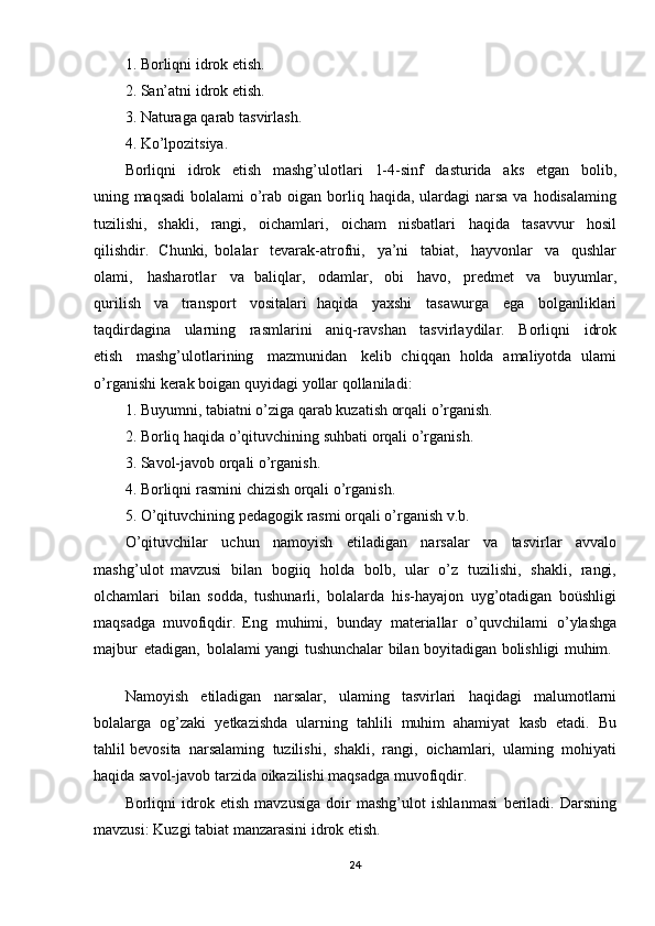 1.   Borliqni   idrok   etish. 
2.   San’atni   idrok   etish. 
3.   Naturaga   qarab   tasvirlash.
4.   Ko’lpozitsiya.
Borliqni   idrok   etish   mashg’ulotlari   1-4-sinf   dasturida   aks   etgan   bolib,
uning maqsadi   bolalami   o’rab   oigan   borliq   haqida,   ulardagi   narsa   va   hodisalaming
tuzilishi,   shakli,   rangi,   oichamlari,   oicham   nisbatlari   haqida   tasavvur   hosil
qilishdir.   Chunki,   bolalar   tevarak-atrofni,   ya’ni   tabiat,   hayvonlar   va   qushlar
olami,   hasharotlar   va   baliqlar,   odamlar,   obi   havo,   predmet   va   buyumlar,
qurilish   va   transport   vositalari   haqida   yaxshi   tasawurga   ega   bolganliklari
taqdirdagina   ularning   rasmlarini   aniq- ravshan   tasvirlaydilar.   Borliqni   idrok
etish   mashg’ulotlarining   mazmunidan   kelib   chiqqan   holda   amaliyotda   ulami
o’rg anishi kerak   boigan   quyidagi   yollar qollaniladi:
1.   Buyumni, tabiatni   o’ziga   qarab   kuzatish   orqali   o’rganish.
2.   Borliq   haqida  o’qituvchining   suhbati   orqali   o’rganish.
3.   Savol-javob   orqali   o’rganish.
4.   Borliqni   rasmini   chizish   orqali   o’rganish.
5.   O ’qituvchining   pedagogik   rasmi   o rqali   o’rganish   v.b.
O ’qituvchilar   uchun   namoyish   etiladigan   narsalar   va   tasvirlar   avvalo
mashg’ulo t   mavzusi   bilan   bogiiq   holda   bolb,   ular   o’z   tuzilishi,   shakli,   rangi,
olchamlari   bilan   sodda,   tushunarli,   bolalarda   his- hayajon   uyg’otadigan   boüshligi
maqsadga   muvofiqdir.   Eng   muhimi,   bunday   materiallar   o’quvchilami   o’ylashga
majbur   etadigan,   bolalami yangi   tushunchalar   bilan   boyitadigan   bolishligi   muhim.  
Namoyish   etiladigan   narsalar,   ulaming   tasvirlari   haqidagi   malumotlarni
bolalarga   og’zaki   yetkazishda   ularning   tahlili   muhim   ahamiyat   kasb   etadi.   Bu
tahlil bevosita   narsalaming   tuzilishi,   shakli,   rangi,   oichamlari,   ulaming   mohiyati
haqida savol-javob   tarzida   oikazilishi   maqsadga   muvofiqdir.
Borliqni   idrok   etish   mavzusiga   doir   mashg’ulot   ishlanmasi   beriladi.   Darsning
mavzusi:   Kuzgi   tabiat   manzarasini   idrok   etish. 
24 