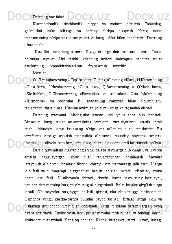 Darsning   vazifalari:  
Kuzatuvchanlik,   sinchkovlik,   diqqat   va   xotirani   o’stirish.   Tabiatdagi
go’zallikni   ko’ra   bilishga   va   qadrlay   olishga   o’rgatish.   Kuzgi   tabiat
manzarasining   o’ziga   xos   xususiyatlari   va   kuzgi   ishlar   bilan   tanishtirish.   Darsning
jihozlanishi:
  Kuz   fasli   tasvirlangan   rasm.   Kuzgi   ishlarga   doir   manzara   tasviri.   Tabiat
qo’yniga   sayohat.   Uni   tashkil   etishning   imkoni   boimagani   taqdirda   san’at
asarlarining   reproduksiyalaridan   foydalanish   mumkin.  
Masalan; 
O’. Tansiqboyevning   «Tog’da   kuz»,   Z. Inog’o’lovning   «Kuz»,   N.Karaxanning
«Oltin   kuz»,   I.Haydarovning   «Oltin   kuz»,   Q.Basnarovning   «   O ’zbek   kuzi»,
«Shaftolilar»,   G.Chemuxinning   «Farzandlar   va   nabiralar»,   Usta   Mo’minning
«Xirmonda»   va   boshqalar.   Bu   asarlarning   hammasi   bilan   o’quvchilami
tanishtirish   shart   emas.   Ulardan  ayrimlari   (o’z   xohishiga   ko’ra)   tanlab   olinadi.
Darsning   mazmuni.   Mashg’ulot   asosan   ikki   yo’nalishda   oiib   boriladi.
Birinchisi,   kuzgi   tabiat   manzarasining   xarakterli   xususiyatlarini   estetik   idrok
etish,   ikkinchisi   kuzgi   ishlaming   o’ziga   xos   to’lonlari   bilan   tanishtirish.   Bu
vazifalarni   amalga   oshirish   maqsadida   o’qituvchi   shunday   obyektni   tanlashi
lozimki,   bu   obyekt   ham   kuz,   ham  kuzgi   ishlar   uchun   xarakterli   ko’rinishda   bo’lsin.
Dars   o’quvchilarni   maktab   bog’i   yoki   dalaga   sayohatga   olib   chiqish   va   u   yerda
amalga   oshirilayotgan   ishlar   bilan   tanishtirishdan   boshlanadi.   Sayohat
jarayonida   o’qituvchi   bolalar   e’tiborini   chiroyli   kuz   manzarasiga   jalb   etadi.   Ularga
kuz   fasli   va   bu   vaqtdagi   o’zgarishlar   haqida   so’zlab   beradi:   «Bolalar,   mana
hozir   kuz   fasli.   U   nihoyatda   chiroyli,   chunki,   kuzda   havo   soviy   boshlaydi,
natijada   daraxtlarning   barglari  o’z   rangini   o’zgartiradi.   Ba’zi   barglar   qizg’ish   tusga
kiradi.   O’t   maysalar   sarg’ay gan   bo’ladi,   qisqasi,   ula r   oltin   rangga   burkanadilar.
Osmonda   yengil   parcha-parcha   bulutlar   paydo   bo’ladi.   Ertalab   kuzgi   ekin   va
0’tlaming   usti   oppoq   qirov   bilan   qoplanadi.   Yerga   to’kilgan   daraxt   barglari   oyoq
ostida   shitirlaydi.   Oktabr   oyida   kech   pishar   m evalar   terib olinadi   va   tokdagi   shirin-
shakar   uzumlar   uziladi.   Yong’oq   qoqiladi.   Kechki   kartoshka, sabzi,   piyoz,   lavlagi
25 