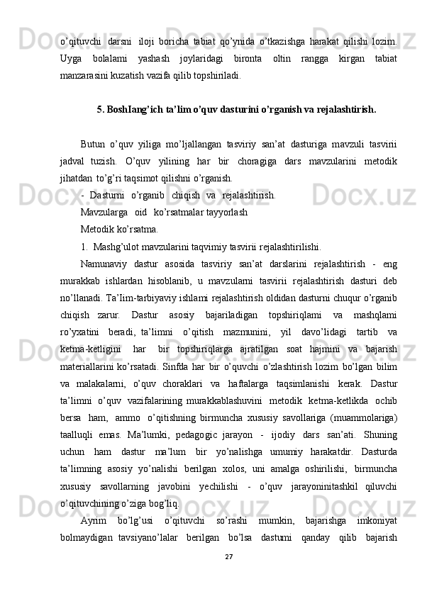 o’qituvchi   darsni   iloji   boricha   tabiat   q o’ynida   o’tkazishga   harakat   qilishi   lozim.
Uyga   bolalami   yashash   joylaridagi   bironta   oltin   rangga   kirgan   tabiat
manzarasini   kuzatish   vazifa   qilib   topshiriladi.
5. BoshIang’ich   ta’lim   o’quv   dasturini   o’rganish   va  rejalashtirish.
Butun   o’quv   yiliga   mo’ljallangan   tasviriy   san’at   dasturiga   m avzuli   tasvirii
jadval   tuzish.   O ’quv   yilining   har   bir   choragiga   dars   mavzularini   metodik
jihatdan   to’g’ri  taqsimot   qilishni   o’rganish. 
-   Dasturni   o’rganib   chiqish   va   rejalashtirish.  
Mavzularga   oid   ko’rsatmalar  tayyorlash
Metodik   ko’rsatma.
1.   Mashg’ulot   mavzularini   taqvimiy   tasvirii   rejalashtirilishi.
Namunaviy   dastur   asosida   tasviri y   san’at   darslarini   rejalashtirish   -   eng
murakkab   ishlardan   hisoblanib,   u   mavzularni   tasvirii   rejalashtirish   dasturi   deb
no’llanadi.  Ta’Iim -tarbiyaviy   ishlami   rejalashtirish   oldidan   dasturni   chuqur   o ’rganib
chiqish   zarur.   Dastur   asosiy   bajariladigan   topshiriqlami   va   m ashqlami
ro’yxatini   beradi,   ta’ li mni   o’qitish   mazmunini,   yil   davo’lidagi   tartib   va
ketma -ketligini   har   bir   topshiriqlarga   ajratilgan   soat   hajmini   va   bajarish
materiallarini   ko’rsatadi.   Sinfda   har   bir   o’quvchi   o’zlashtirish   lozim   bo’lgan   bilim
va   malakalarni,   o’quv   choraklari   va   haftalarga   taqsimlanishi   kerak.   Dastur
ta’limni   o’quv   vazifalarining   murakkablashuvini   metodik   ketma- ketlikda   ochib
bersa   ham,   ammo   o’qitishning   birmuncha   xususiy   savollariga   (muammolariga)
taalluqli   emas.   Ma’lumki,   pedagogic   jarayon   -   ijodiy   dars   san’ati.   Shuning
uchun   ham   dastur   ma’lum   bir   yo’nalishga   umumiy   harakatdir.   Dasturda
ta’limning   asosiy   yo’nalishi   berilgan   xolos,   uni   amalga   oshirilishi,   birmuncha
xususiy   savollarning   javobini   yechilishi   -   o’quv   jarayoninitashkil   qiluvchi
o’qituvchining   o’ziga   bog’liq.
Ayrim   bo’lg’usi   o’qituvchi   so’rashi   mumkin,   bajarishga   imkoniyat
bolmaydigan   tavsiyano’lalar   berilgan   bo’lsa   dastumi   qanday   qilib   bajarish
27 