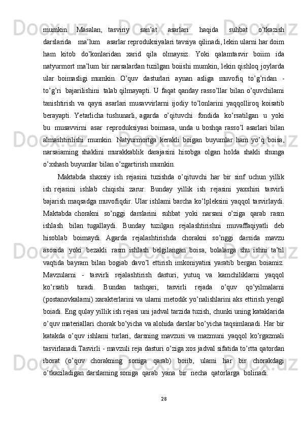 mumkin.   Masalan,   tasviriy   san’at   asarlari   haqida   suhbat   o’tkazish
darslarida   ma’lum   asarlar reproduksiyalari   tavsiya   qilinadi,  lekin   ularni   har   doim
ham   kitob   do’konlaridan   xarid   qila   olmaysiz.   Yoki   qalamtasvir   boiim   ida
natyurmort   ma’lum   bir   narsalardan   tuzilgan boiishi   mumkin,   lekin   qishloq   joylarda
ular   boimasligi   mumkin.   O ’quv   dasturlari   aynan   asliga   muvofiq   to’g’ridan   -
to’g’ri   bajarilishini   talab qilmayapti.   U   faqat   qanday   rasso’llar   bilan   o’quvchilami
tanishtirish   va   qaysi   asarlari   musavvirlarni   ijodiy   to’lonlarini   yaqqolliroq   koisatib
berayapti.   Yetarlicha   tushunarli,   agarda   o’qituvchi   fondida   ko’rsatilgan   u   yoki
bu   musavvirni   asar   reproduksiyasi boimasa,   unda   u   boshqa   rasso’l   asarlari   bilan
almashtirilishi   mumkin.   Natyurmortga   kerakli   boigan   buyumlar   ham   yo’q   boisa,
narsaiaming   shaklini   murakkablik   darajasini   hisobga   olgan   ho lda   shakli   shunga
o’xshash   buyumlar   bilan   o’zgartirish   mumkin.
Maktabda   shaxsiy   ish   rejasini   tuzishda   o’qituvchi   har   bir   sinf   uchun   yillik
ish   rejasini   ishlab   chiqishi   zarur.   Bunday   yillik   ish   rejasini   yaxshisi   tasvirli
bajarish maqsadga   muvofiqdir.   Ular   ishlami   barcha   ko’lpleksini   yaqqol   tasvirlaydi.
Maktabda   chorakni   so’nggi   darslarini   suhbat   yoki   narsani   o’ziga   qarab   rasm
ishlash   bilan   tugallaydi.   Bunday   tuzilgan   rejalashtirishni   muvaffaqiyatli   deb
hisoblab   boimaydi.   Agarda   rejalashtirishda   chorakni   so’ng gi   darsida   mavzu
asosida   yoki   bezakli   rasm   ishlash   belgilangan   boisa,   bolalarga   shu   ishni   ta’til
vaqtida   bayram   bilan   bogiab   davo’l   ettirish   imkoniyatini   yaratib   bergan   boiamiz.
Mavzularni   -   tasvirli   rejalashtirish   dasturi,   yutuq   va   kamchiliklarni   yaqqol
ko ’rsatib   turadi.   Bundan   tashqari,   tasvirli   rejada   o’quv   qo’yilmalarni
(postanovkalarni) xarakterlarini   va   ularni   metodik   yo’nalishlarini   aks   ettirish   yengil
boiadi. Eng   qulay   yillik   ish   rejasi   uni   jadval   tarzida   tuzish,   chunki   uning   kataklarida
o’quv  materiallari   chorak   bo’yicha   va   alohida   darslar   bo’yicha   taqsimlanadi.   Har  bir
katakda   o’quv   ishlami   turlari,   darsning   mavzusi   va   mazmuni   yaqqol   ko’rgazmali
tasvirlanadi.Tasvirli   -   mavzuli   reja   dasturi   o’ziga   xos   jadval   sifatida   to’rtta   qatordan
iborat   (o’quv   c horakning   soniga   qarab)   boiib,   ulami   har   bir   chorakdagi
o’tkaziladigan   darslaming soniga   qarab   yana   bir   necha   qatorlarga   bolinadi.  
28 