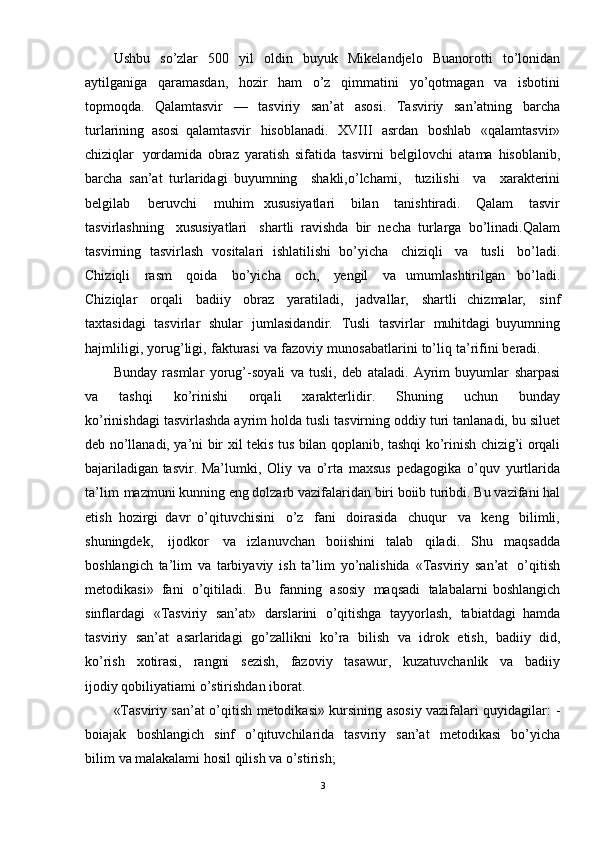 Ushbu   so’zlar   500   yil   oldin   buyuk   Mikelandjelo   Buanorotti   to’lonidan
aytilganiga   qaramasdan,   hozir   ham   o’z   qimmatini   yo’qotmagan   va   isbotini
topmoqda.   Qalamtasvir   —   tasviriy   san’at   asosi.   Tasviriy   san’atning   barcha
turlarining   asosi   qalamtasvir   hisoblanadi.   XVIII   asrdan   boshlab   «qalamtasvir»
chiziqlar   yordamida   obraz   yaratish   sifatida   tasvirni   belgilovchi   ata ma   hisoblanib,
barcha   san’at   turlaridagi   buyumning   shakli,o’lchami,   tuzilishi   va   xarakterini
belgilab   beruvchi   muhim   xususiyatlari   bilan   tanishtiradi.   Qalam   tasvir
tasvirlashning   xususiyatlari   shartli   ravishda   bir   necha   turlarga   bo’linadi.Qalam
tasvirning   tasvirlash   vositalari   ishlatilishi   bo’yicha   chiziqli   va   tusli   bo’ladi.
Chiziqli   rasm   qoida   bo’yicha   och,   yengil   va   umumlashtirilgan   bo’ladi.
Chiziqlar   orqali   badiiy   obraz   yaratiladi,   jadvallar,   shartli   chizmalar,   sinf
taxtasidagi   tasvirlar   shular   jumlasidandir.   Tusli   tasvirlar   muhitdagi   buyumning
hajmliligi,   yorug’ligi,   fakturasi   va   fazoviy   munosabatlarini   to’liq   ta’rifini  beradi.  
Bunday   rasmlar   yorug’ -soyali   va   tusli,   deb   ataladi.   Ayrim   buyumlar   sharpasi
va   tashqi   ko’rinishi   orqali   xarakterlidir.   Shuning   uchun   bunday
ko’rinishdagi  tasvirlashda   ayrim   holda   tusli   tasvirning   oddiy   turi   tanlanadi,   bu   siluet
deb   no’llanadi,   ya’ni   bir   xil   tekis   tus   bilan   qoplanib,   tashqi   ko’rinish   chizig’i   orqali
bajariladigan   tasvir.   Ma’lumki,   Oliy   va   o’rta   maxsus   pedagogika   o’quv   yurtlarida
ta’lim   mazmuni kunning   eng   dolzarb   vazifalaridan   biri   boiib   turibdi.  Bu   vazifani   hal
etish   hozirgi   davr   o’qituvchisini   o’z   fani   doirasida   chuqur   va   keng   bilimli,
shuningdek,   ijodkor   va   izlanuvchan   boiishini   talab   qiladi.   Shu   maqsadda
boshlangich   ta’lim   va   tarbiyaviy   ish   ta’lim   yo’nalishida   «Tasviriy   san’at   o’qitish
metodikasi»   fani   o’qitiladi.   Bu   fanning   asosiy   maqsadi   talabalarni   boshlangich
sinflardagi   «Tasviriy   san’at»   darslarini   o’qitishga   tayyorlash,   tabiatdagi   hamda
tasviriy   san’at   asarlaridagi   go’zallikni   ko’ra   bilish   va   idrok   etish,   badiiy   did,
ko’rish   xotirasi,   rangni   sezish,   fazoviy   tasawur,   kuzatuvchanlik   va   badiiy
ijodiy qobiliyatiami   o’stirishdan   iborat.
«Tasviriy   san’at   o’qitish   metodikasi»   kursining   asosiy   vazifalari   quyidagilar :   -
boiajak   boshlangich   sinf   o’qituvchilarida   tasviriy   san’at   metodikasi   bo’yicha
bilim   va   malakalami   hosil   qilish   va   o’stirish;
3 