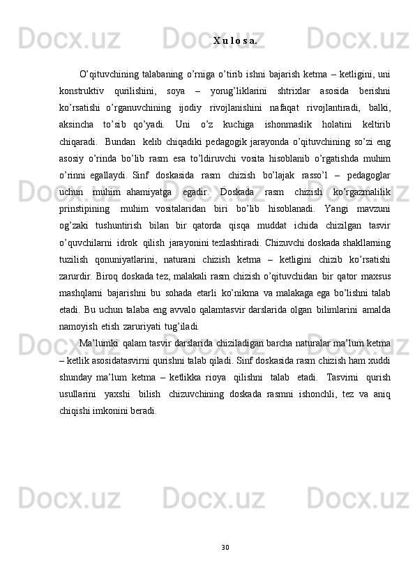 X   u l   o   s   a.
O’qituvchining   talabaning   o’rniga   o’tirib   ishni   bajarish   ketma   –   ketligini,   uni
konstruktiv   qurilishini,   soya   –   yorug’liklarini   shtrixlar   asosida   berishni
ko’rsatishi   o’rganuvchining   ijodiy   rivojlanishini   nafaqat   rivojlantiradi,   balki,
aksincha   to’si b   qo’yadi.   Uni   o’z   kuchiga   ishonmaslik   holatini   keltirib
chiqaradi.   Bundan   kelib   chiqadiki   pedagogik   jarayonda   o’qituvchining   so’zi   eng
asosiy   o’rinda   bo’lib   rasm   esa   to’ldiruvchi   vosita   hisoblanib   o’rgatishda   muhim
o’rinni   egallaydi.   Sinf   doskasida   rasm   chizish   bo’lajak   rasso’l   –   pedagoglar
uchun   muhim   ahamiyatga   egadir.   Doskada   rasm   chizish   ko’rgazmalilik
prinstipining   muhim   vositalaridan   biri   bo’lib   hisoblanadi.   Yangi   mavzuni
og’zaki   tushuntirish   bilan   bir   qatorda   qisqa   muddat   ichida   chizilgan   tasvir
o’q uvchilarni   idrok   qilish   jarayonini tezlashtiradi.   Chizuvchi   doskada   shakllarning
tuzilish   qonuniyatlarini,   naturani   chizish   ketma   –   ketligini   chizib   ko’rsatishi
zarurdir.   Biroq   doskada   tez,   malakali   rasm   chizish   o’qituvchidan   bir   qator   maxsus
mashqlarni   bajarishni   bu   sohada   etarli   ko’nikma   va   malakaga   ega   bo’lishni   talab
etadi.   Bu   uchun   talaba   eng   avvalo   qalamtasvir darslarida olgan   bilimlarini   amalda
namoyish   etish   zaruriyati   tug’iladi.  
Ma’lumki   qalam tasvir darslarida   chiziladigan   barcha   naturalar   ma’lum   k etma
–   ketlik   asosidatasvirni   qurishni talab   qiladi.   Sinf   doskasida   rasm   chizish   ham   xuddi
shunday   ma’lum   ketma   –   ketlikka   rioya   qilishni   talab   etadi.   Tasvirni   qurish
usullarini   yaxshi   bilish   chizuvchining   doskada   rasmni   ishonchli,   tez   va   aniq
chiqishi   imkonini   beradi.
30 