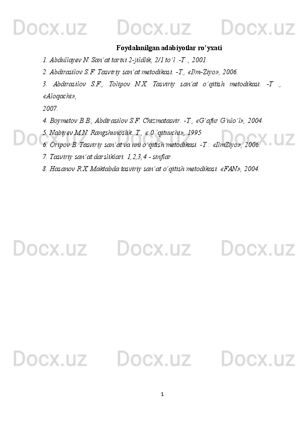 Foydalanilgan   adabiyotlar   ro’yxati
1.   Abdullayev   N.  San’at   tarixi   2 -jildlik,   2/1   to’l   .-Т   .,   2001.
2.   Abdirasilov   S.F.   Tasviriy   san’at   metodikasi.   -Т.,  «I!m -Ziyo»,   2006.
3.   Abdirasilov   S.F.,   Tolipov   N.X.   Tasviriy   san’at   o’qitish   metodikasi.   -Т   .,
«Aloqachi»,
2007.
4.   Boymetov   B.B.,   Abdirasilov   S.F.   Chizmatasvir.   -Т.,   «G’afur   G’ulo’l»,   2004.
5.   Nabiyev   M.N. Rangshunoslik.   Т.,   «   0   ‘qituvchi»,   1995
6.   Oripov   В.   Tasviriy   san’at   va  uni   o’qitish   metodikasi.   - Т .:   «IlmZiyo»,  2006.
7.   Tasviriy   san’at   darsliklari.   1,2,3,4   - sinflar.
8.   Hasanov   R.X. Maktabda   tasviriy   san’at   o’qitish   metodikasi.  «FAN»,   2004.
1 