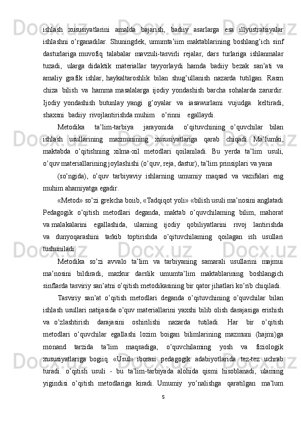 ishlash   xususiyatlarini   amalda   bajarish,   badiiy   asarlarga   esa   illyustratsiyalar
ishlashni   o’rganadilar.   Shuningdek,   umumta’iim   maktablarining   boshlang’ich   sinf
dasturlariga muvofiq   talabalar   mavzuli-tasvirli   rejalar,   dars   turlariga   ishlanmalar
tuzadi,   ularga   didaktik   materiallar   tayyorlaydi   hamda   badiiy   bezak   san’ati   va
amaliy   grafik   ishlar,   haykaltaroshlik   bilan   shug’ullanish   nazarda   tutilgan.   Rasm
chiza   bilish   va   hamma   masalalarga   ijodiy   yondashish   barcha   sohalarda   zarurdir.
Ijodiy   yondashish   butunlay   yangi   g’oyalar   va   iasawurlami   vujudga.   keltiradi,
shaxsni   badiiy   rivojlantirishda  muhim   o’rinni   egallaydi.  
Metodika   ta’lim -tarbiya   jarayonida   o’qituvchining   o’quvchilar   bilan
ishlash   usullarining   mazmunining   xusus iyatlariga   qarab   chiqadi.   Ma’lumki,
maktabda   o’qitishning   xilma- xil   metodlari   qoilaniladi.   Bu   yerda   ta’lim     usuli,
o’quv   materiallarining   joylashishi   (o’quv,   reja,   dastur),   ta’lim   prinsiplari   va   yana
(so’ngida),   o’quv   tarbiyaviy   ishlarning   umumiy   maqsad   va   vazifalari   eng
muhim  ahamiyatga   egadir.
«Metod»   so’zi   grekcha   boiib,   «Tadqiqot   yoli»   «bilish   usuli   ma’nosini   anglatadi
Pedagogik   o’qitish   metodlari   deganda,   maktab   o’quvchilaming   bilim,   mahorat
va  malakalarini   egallashida,   ulaming   ijodiy   qobiliyatlarini   rivoj   lantirishda
va   dunyoqarashini   tarkib   toptirishda   o’qituvchilaming   qoilagan   ish   usullari
tushuniladi.
Metodika   so’zi   avvalo   ta’lim   va   tarbiyaning   samarali   usullarini   majmui
ma’nosini   bildiradi,   mazkur   darslik   umumta’lim   maktablarining   boshlangich
sinf larda tasviriy   san’atni   o’qitish   metodikasining   bir qator   jihatlari   ko’rib   chiqiladi. 
Tasviriy   san’at   o’qitish   metodlari   deganda   o’qituvchining   o’quvchilar   bilan
ishlash   usullari   natijasida   o’quv   materiallarini   yaxshi   bilib   olish   darajasiga   erishish
va   o’zlashtirish   darajasini   oshirilishi   nazarda   tutiladi.   Har   bir   o’qitish
metodlari   o’quvchilar   egallashi   lozim   boigan   bilimlarining   mazmuni   (hajmi)ga
mo nand   tarzida   ta’lim   maqsadiga,   o’quvchilaming   yosh   va   fiziologik
xususiyatlariga   bogiiq.   «Usul»   iborasi   pedagogik   adabiyotlarida   tez-tez   uchrab
turadi.   o ’qitish   usuli   -   bu   ta’lim -tarbiyada   alohida   qismi   hisoblanadi,   ulaming
yigindisi   o’qitish   metodlariga   kiradi.   Umumiy   yo’nalishga   qaratilgan   ma’lum
5 