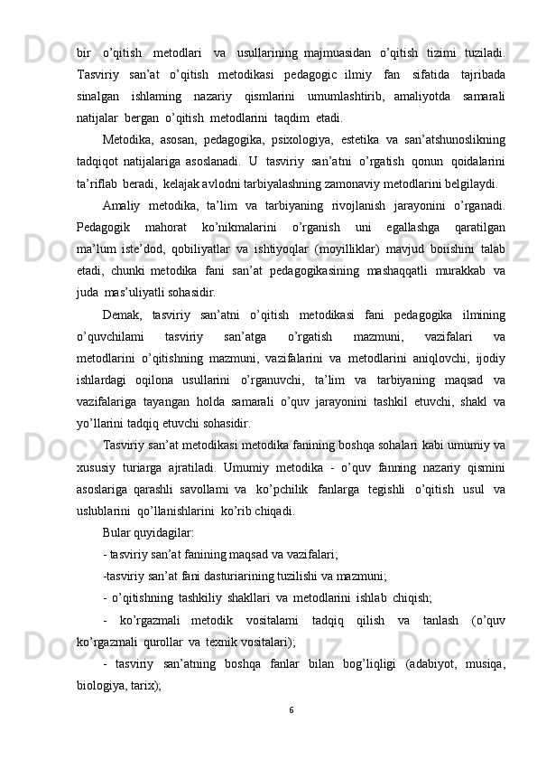 bir   o’qitish   metodlari   va   usullarining   majmuasidan   o’qitish   tizimi   tuziladi.
Tasviriy   san’at   o’qitish   metodikasi   pedagogic   ilmiy   fan   sifatida   tajribada
sinalgan   ishlaming   nazariy   qismlarini   umumlashtirib,   amaliyotda   samarali
natijalar   bergan   o’qitish   metodlarini   taqdim   etadi.  
Metodika,   asosan,   pedagogika,   psixologiya,   estetika   va   san’atshunoslikning
tadqiqot   natijalariga   asoslanadi.   U   tasviriy   san’atni   o’rgatish   qonun   qoidalarini
ta’riflab   beradi,   kelajak avlodni   tarbiyalashning   zamonaviy   metodlarini   belgilaydi.
Amaliy   metodika,   ta’lim   va   tarbiyaning   rivojlanish   jarayonini   o’rganadi.
Pedagogik   mahorat   ko’nikmalarini   o’rganish   uni   egallashga   qaratilgan
ma’lum   iste’dod,   qobiliyatlar   va   ishtiyoqlar   (moyilliklar)   mavjud   boiishini   talab
etadi,   chunki   metodika   fani   san’at   pedagogikasining   mashaqqatli   murakkab   va
juda   mas’uli yatli  sohasidir.
Demak,   tasviriy   san’atni   o’qitish   metodikasi   fani   pedagogika   ilmining
o’quvchilami   tasviriy   san’atga   o’rgatish   mazmuni,   vazifalari   va
metodlarini   o’qitishning   mazmuni,   vazifalarini   va   metodlarini   aniqlovchi,   ijodiy
ishlardagi   oqilona   usullarini   o’rganuvchi,   ta’lim   va   tarbiyaning   maqsad   va
vazifalariga   tayangan   holda   samarali   o’quv   jarayonini   tashkil   etuvchi,   shakl   va
yo’llarini   tadqiq   etuvchi   sohasidir.
Tasviriy   san’at   metodikasi   metodika   fanining   boshqa   sohalari   kabi   umumiy   va
xususiy   turiarga   ajratiladi.   Umumiy   metodika   -   o’quv   fanning   nazariy   qismini
asoslariga   qarashli   savollami   va   ko’pchilik   fanlarga   tegishli   o’qitish   usul   va
uslublarini   qo’llanishlarini   ko’rib  chiqadi.  
Bular   quyidagilar:
- tasviriy   san’at   fanining   maqsad   va   vazifala ri;
-tasviriy   san’at   fani   dasturiarining   tuzilishi   va mazmuni;
-   o’qitishning   tashkiliy   shakllari   va   metodlarini   ishlab   chiqish;  
-   ko’rgazmali   metodik   vositalami   tadqiq   qilish   va   tanlash   (o’quv
ko’rgazmali   qurollar   va   texnik vositalari);
-   tasviriy   san’atning   boshqa   fanlar   bilan   bog’liqligi   (adabiyot,   musiqa,
biologiya, tarix);
6 
