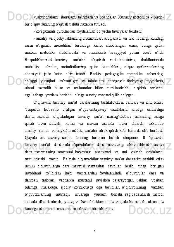 -tushunchalami,   iboralami   ta’riflash   va   boshqalar.   Xususiy   metodiica   -   biron-
bir   o’quv   fanining   o’qitish   uslubi   nazarda   tutiladi.
-  ko’rgazmali   qurollardan   foydalanish   bo’y icha  tavsiyalar   beriladi;
-   amaliy   va   ijodiy   ishlaming   mazmunlari   aniqlanadi   va   h.k.   Hozirgi   kundagi
rasm   o’rgatish   metodikasi   birdaniga   kelib,   shakllangan   emas,   bunga   qadar
mazkur   metodika   shakllanishi   va   murakkab   taraqqiyot   yoiini   bosib   o’tdi.
Respublik amizda   tasviriy   san’atni   o’rgatish   metodikasining   shakllanishida
mahalliy   olimlar,   metodistlaming   qator   izlanishlari,   o’quv   qoilanmalaming
ahamiyati   juda   katta   o’rin   tutadi.   Badiiy   pedagogika   metodika   sohasidagi
so’nggi   yutuqlari   ko’rsatilgan   va   talabalami   pedagogik   faoliyatga   tayyorlash,
ulami   metodik   bilim   va   mahoratlar   bilan   qurollantirish,   o’qitish   san’atini
egallashsga   yordam   berishni   o’ziga   asosiy   maqsad qilib   qo’ygan.
O’qituvchi   tasviriy   san’at   darslarining   tashkilotchisi,   rahbari   va   ilho’lchisi.
Yuqorida   ko’rsatib   o’tilgan   o’quv -tarbiyaviy   vazifalarni   amalga   oshirishga
dastur   asosida   o’qitiladigan   tasviriy   san’at   mashg’ulotlari   narsaning   asliga
qarab   tasvir   chizish;   xotira   va   mavzu   asosida   tasvir   chizish;   dekorativ
amaliy   san’at   va  haykaltaroshlik;   sa n’atni   idrok   qilish   kabi   turiarda   olib   boriladi.
Quyida   biz   tasviriy   san’at   fanning   turiarini   ko’rib   chiqamiz.   0   ‘qituvchi
tasviriy   san’at   darslarida   o’quvchilami   dars   mavzusiga   aktivlashtirish   uchun
dars   mavzusining   mazmuni,  hayotdagi   ahamiyati   va   uni   chi zish   qoidalarini
tushuntirishi   zarur.   Ba’zida   o’qituvchilar   tasviriy   san’at   darslarini   tashkil   etish
uchun   o’quvchilarga   dars   mavzusi   yuzasidan   savollar   berib,   unga   berilgan
javoblami   to’Idirish   kab i   vositalardan   foydalaniladi.   o ’quvchiíar   dars   va
darsdan   tashqari   vaqtlarda   mustaqil   ravishda   bajarayotgan   ishlari   vositasi
bilimga,   malakaga,   ijodiy   ko’nikmaga   ega   bo’ldilar,   o’qituvchining   vazifasi
o’quvchilaming   mustaqil   ishlariga   yordam   berishi,   rag’batlantirish   metodi
asosida   ilho’llantirish,   yutuq   va   kamchiliklarini   o’z   vaqtida   ko’rsatish,   ulami   o’z
kuchiga   ishonchini   mustahkamlashida   rahbarlik   qiladi .
7 