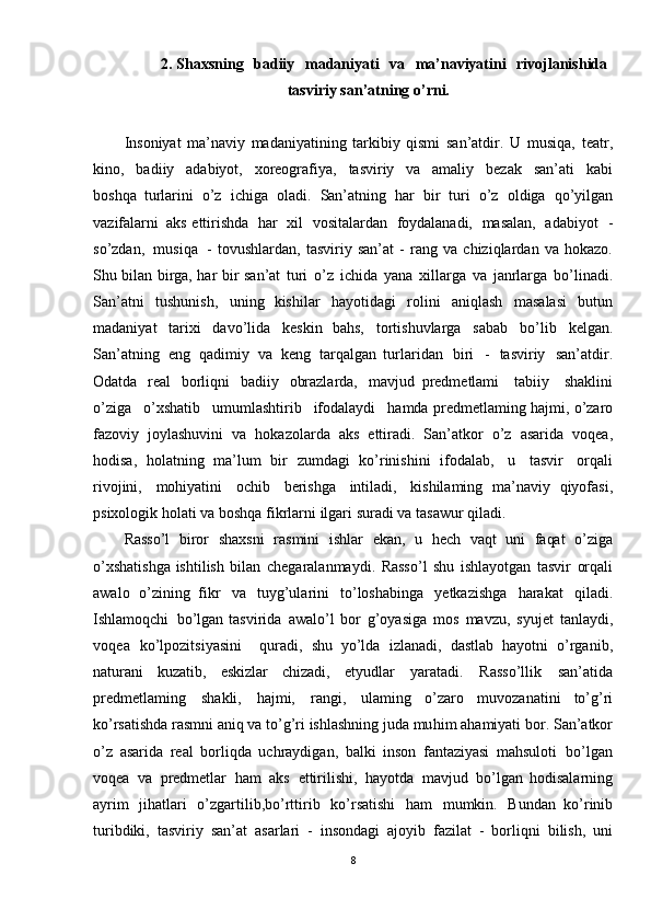 2. Shaxsning   badiiy   madaniyati   va   ma’naviyatini   rivojlanishida
tasviriy  san’atning   o’rni.
Insoniyat   ma’naviy   madaniyatining   tarkibiy   qismi   san’atdir.   U   musiqa,   teatr,
kino,   badiiy   adabiyot,   xoreografiya,   tasviriy   va   amaliy   bezak   san’ati   kabi
boshqa   turlarini   o’z   ichiga   oladi.   San’atning   har   bir   turi   o’z   oldiga   qo’yilgan
vazifalarni   aks   ettirishda   har   xil   vositalardan   foydalanadi,   masalan,   adabiyot   -
so’zdan,   musiqa   -   tovushlardan,   tasviriy   san’at   -   rang   va   chiziqlardan   va   hokazo.
Shu   bilan   birga,   har   bir   san’at   turi   o’z   ichida   yana   xillarga   va   janrlarga   bo’linadi.
San’atni   tushunish,   uning   kishilar   hayotidagi   rolini   aniqlash   masalasi   butun
madaniyat   tarixi   davo’lida   keskin   bahs,   tortishuvlarga   sabab   bo’lib   kelgan.
San’atning   eng   qadimiy   va   keng   tarqalgan   turlaridan   biri   -   tasviriy   san’atdir.
Odatda   real   borliqni   badiiy   obrazlarda,   mavjud   predmetlami   tabiiy   shaklini
o’ziga   o’xshatib   umumlashtirib   ifodalaydi   hamda predmetlaming   hajmi,  o’zaro
fazoviy   joylashuvini   va   hokazolarda   aks   ettiradi.   San’atkor   o’z   asarida   voqea,
hodisa,   holatning   ma’lum   bir   zumdagi   ko’rinishini   ifodalab,   u   tasvir   orqali
rivojini,   mohiyatini   ochib   berishga   intiladi,   kishilaming   ma’naviy   qiyofasi,
psixologik   holati   va   boshqa   fikrlarni   ilgari   suradi   va   tasawur   qiladi.
Rasso’l   biror   shaxsni   rasmini   ishlar   ekan,   u   hech   vaqt   uni   faqat   o’ziga
o’xshatishga   ishtilish   bilan   chegaralanmaydi.   Rasso’l   shu   ishlayotgan   tasvir   orqali
awalo   o’zining   fikr   va   tuyg’ularini   to’loshabinga   yetkazishga   harakat   qiladi.
Ishlamoqchi   bo’lgan  tasvirida   awalo’l   bor   g’oyasiga   mos   mavzu,   syujet   tanlaydi,
voqea   ko’lpozitsiyasini     quradi,   shu   yo’lda   izlanadi,   dastlab   hayotni   o’rganib,
naturani   kuzatib,   eskizlar   chizadi,   etyudlar   yaratadi.   Rasso’llik   san’atida
predmetlaming   shakli,   hajmi,   rangi,   ulaming   o’zaro   muvozanatini   to’g’ri
ko’rsatishda   rasmni   aniq   va   to’g’ri   ishlashning   juda   muhim  ahamiyati   bor.   San’atkor
o’z   asarida   real   borliqda   uchraydigan,   balki   inson   fantaziyasi   mahsuloti   bo’lgan
voqea   va   predmetlar   ham   aks   ettirilishi,   hayotda   mavjud   bo’lgan   hodisalarning
ayrim   jihatlari   o’zgartilib , bo’rttirib   ko’rsatishi   ham   mumkin.   Bundan   ko’rinib
turibdiki,   tasviriy   san’at   asarlari   -   insondagi   ajoyib   fazilat   -   borliqni   bilish,   uni
8 