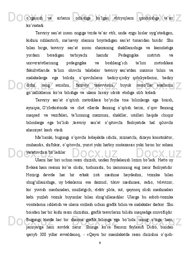 o’rganish   va   sirlarini   ochishga   bo’lgan   ehtiyojlami   qondirishga   ta’sir
ko’rsatadi. 
Tasviriy   san’at   inson   ongiga   tezda   ta’sir   etib,   unda   ezgu   hislar   uyg’otadigan,
kishini   ruhlantirib,   ma’naviy   olamini   boyitadigan   san’at   turiaridan   biridir.   Shu
bilan   birga,   tasviriy   san’at   inson   shaxsining   shakllanishiga   va   kamolatiga
yordam   beradigan   tarbiyachi   hamdir.   Pedagogika   instituti   va
universitetlarining   pedagogika   va   boshlang’ich   ta’lim   metodikasi
fakultetlarida   ta’lim   oluvchi   talabalar   tasviriy   san’atdan   maxsus   bilim   va
malakalarga   ega   bol ishi   o’quvchilarni   badiiy-ijodiy   qobiliyatlarini,   badiiy
didni,   rang   sezishni,   fazoviy   tasavvurini,   buyuk   rasso’llar   asarlarini
go’zalliklarini   ko’ra   bilishga   va   ulami   hissiy   idrok   etishga   olib   keladi.
Tasviriy   san’at   o’qitish   metodikasi   bo’yicha   toia   bilimlarga   ega   boiish,
ayniqsa,   O ’zbekistonda   va   chet   ellarda   fanning   o’qitish   tarixi,   o’quv   fanning
maqsad   va   vazifalari,   ta’limning   mazmuni,   shakllar,   usullari   haqida   chuqur
bilimlarga   ega   bo’lish   , tasviriy   san’at   o’qituvchi   faoliyatida   hal   qiluvchi
ahamiyat   kasb   etadi.  
Ma’lumki,   bugungi   o’quvchi   kelajakda   ishchi,   xizmatchi,   dizayn   konstmktor,
muhandis,   shifokor,   o’qituvchi,   yurist   yoki   harbiy   mutaxassis   yoki   biron   bir   sohani
yaratuvchisi   bo’ladilar.
Ulami   har   biri   uchun   rasm   chizish,   undan   foydalanish   lozim   bo’ladi.   Hatto   uy
Bekasi  ham   rasmni   ko’ra   olishi,   tushunishi,   bu   zamonning   eng   zarur   faoliyatidir.
Hozirgi   davrda   har   bir   erkak   zoti   mashina   hayda shni,   texnika   bilan
shug’ullanishiga,   uy   bekalarini   esa   dazmol,   tikuv   mashinasi,   radio,   televizor,
kir   yuvish   mashinalari,   muzlatgich,   elektr   plita,   sut,   qaymoq   olish   mashinalari
kabi   yuzlab   texnik   buyumlar   bilan   shug’ullanadilar.   Ularga   bu   asbob -texnika
vositalarini   ishlatish   va   ularni   sozlash uchun   grafik   bilim   va   malakalar   darkor.   Shu
boisdan   har   bir   kishi   rasm   chizishni,   grafik tasvirlarini   bilishi   maqsadga   muvofiqdir.
Bugungi   kunda   har   bir   shaxsni   grafik   bilimga   ega   bo’lishi   uning   o’ziga   ham,
jamiyatga   ham   suvdek   zarur.   Shunga   ko’ra   fransuz   faylasufi   Didro,   bundan
qariyb   300   yillar   avvaldanoq,   -   «Qaysi   bir   mamlakatda   rasm   chizislini   o’qish -
9 