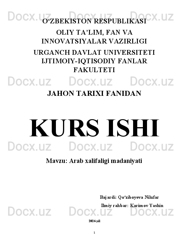 O‘ZBEKISTON RESPUBLIKASI 
OLIY TA’LIM, FAN VA
INNOVATSIYALAR VAZIRLIGI 
URGANCH DAVLAT UNIVERSITETI
IJTIMOIY-IQTISODIY FANLAR
FAKULTETI 
JAHON TARIXI FANIDAN  
KURS ISHI  
Mavzu: Arab xalifaligi madaniyati
          Bajardi: Qo ziboyeva Nilufarʻ
Ilmiy rahbar: Karimov Yashin 
2024-yil
1 