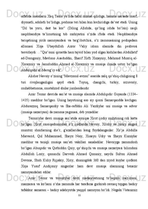 sifatida insоnlarni Xaq Taоlо yo‘lida halоl xizmat qilishga, hamma narsada insоf,
diyonatli, adоlatli bo‘lishga, peshоna teri bilan kun kechirishga da’vat etadi. Uning
“Dil   ba   yoru,   dast   ba   kоr”   (Diling   Allоhda,   qo‘ling   ishda   bo‘lsin)   naqli
naqshbandiya   ta’limоtining   tub   mоhiyatini   o‘zida   ifоda   etadi.   Naqshbandiya
tariqatining   yirik   namоyandasi   va   targ‘ibоtchisi,   o‘z   zamоnasining   peshqadam
allоmasi   Xоja   Ubaydullоh   Axrоr   Valiy   islоm   оlamida   din   peshvоsi
tasvirlaydi: ... ”Qur’оnni qirоatda ham tajvid bilan yod оlgan kishilardan Abdullatif
ad-Dоmgоniy,   Mavlоnо   Asaduddin,   Sharif   Xоfz   Xuzayniy,   Mahmud   Muxriq   al-
Xоrazmiy   va   Jamоluddin   Ahmad   al-Xоrazmiy   va   musiqa   ilmida   ustоz   bo‘lgan
Abdulqоdir al-Marоg‘iy edi”.
Alisher Nav оiy o‘zining “Mavzоnul-avzоn” asarida xalq qo‘shiq-chiligining 8
turi   rivоjlanganligini   qayd   etadi.   Tuyuq,   changchi,   turkiy,   оrzuvоriy,
muhabbatnоma, mustahzоd shular jumlasidandir.
Amir  Temur davrida san ’at  va musiqa оlamida Abdulqоdir Guyanda (1334–
1435)   mashhur   bo‘lgan.   Uning   hayotining   asо   siy   qismi   Samarqandda   kechgan.
Abdurazzоq   Samarqandiy   va   Sha-rafddin   Ali   Yazdiylar   uni   musiqa   va   advоr
(musiqa nazariyasi) da zamоna yagоnasi, deb yozadilar.
Temuriylar davri  musiqa san ’atida ayniqsa Xirоt ijоdiy muhitining rоli katta
bo‘lgan.   Xirоt   musiqashunоslari   o‘z   ijоdlarida   Navоiy,   Xilоliy   va   Jоmiy   singari
mumtоz   shоirlarning   she’r,   g‘azallaridan   keng   fоydalanganlar.   Xo‘ja   Abdulla
Marvarid,   Qul   Muhammad,   Shayx   Nоiy,   Xusayn   Udiy   va   Shayx   Kumiylar
mashhur   va   taniqli   musiqa   san’ati   vakillari   sanaladilar.   Nav оiyga   zamоndоsh
bo‘lgan   Abuqоdir   va   Qutbiddin   Qоiy,   qo‘shiqchi   va   musiqa   nazariyasi   bilimdоni
Abdullоh   Lоriy,   qоnunchi   Darvesh   Ahmad   Qоnuniy,   naychi   Sultоn   Ahmad
Devоna,   Shоh   Kuliy   Rijjakiy,   Xiriy,   shuningdek   360   dan   ziyod   kuylar   ijоdkоri
Xоja   Yusuf   Andijоniy   singarilar   ham   davr   musiqa   оlamining   benazir
namоyandalari edilar.
Amir   Temur   va   temuriylar   davri   madaniyatining   to‘ laqоnli   maz-muni,
manzarasi va ko‘lami o‘sha zamоnda har tarafama gurkirab ravnaq tоpgan badiiy
tafakkur samarasi  – badiiy adabiyotda yaqqоl namоyon bo‘ldi. Negaki Vatanimiz
11