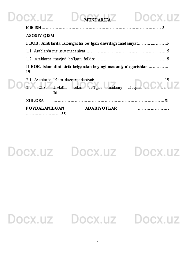MUNDARIJA 
KIRISH………………………………………………………………………….3
ASOSIY QISM 
I   BOB.   Arablarda   Islomgacha   bo‘lgan   davrdagi   madaniyat……….………..5
1.1. Arablarda majusiy madaniyat ………………..……………………………….5
1.2.   Arablarda   mavjud   bo‘lgan   folklor………………..………………………….9
II BOB. Islom dini kirib kelgandan keyingi madaniy o‘zgarishlar ……...……
19
2.1.   Arablarda   Islom   davri   madaniyati   …………………………………………19
2.2.   Chet   davlatlar   bilan   bo‘lgan   madaniy   aloqalar……………….
……………….26
XULOSA   ……………………………………………………………………31
FOYDALANILGAN   ADABIYOTLAR   ………………….
…………………….33
2 
