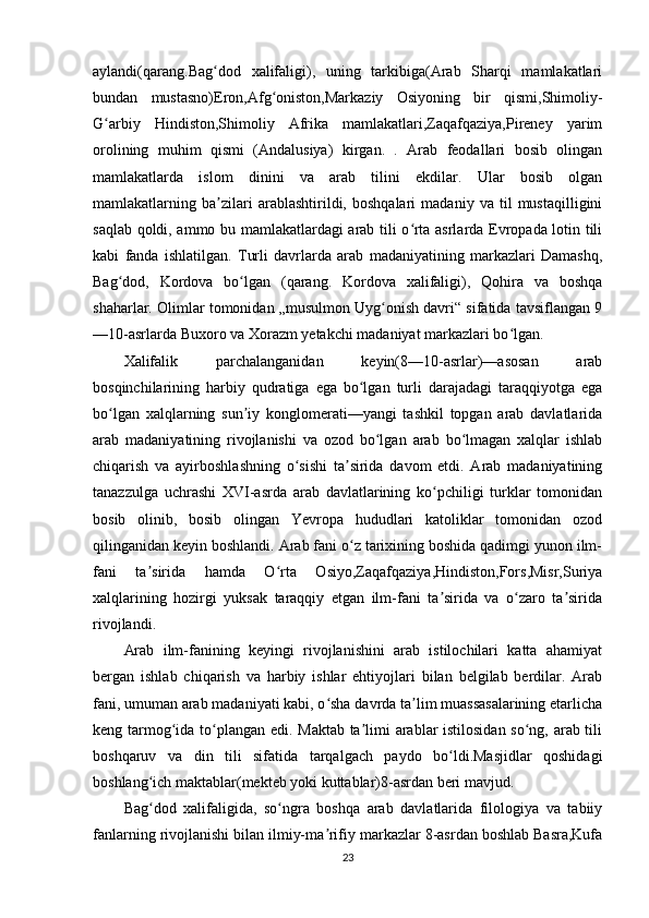 aylandi(qarang.Bag dod   xalifaligi),   uning   tarkibiga(Arab   Sharqi   mamlakatlariʻ
bundan   mustasno)Eron,Afg oniston,Markaziy   Osiyoning   bir   qismi,Shimoliy-	
ʻ
G arbiy   Hindiston,Shimoliy   Afrika   mamlakatlari,Zaqafqaziya,Pireney   yarim	
ʻ
orolining   muhim   qismi   (Andalusiya)   kirgan.   .   Arab   feodallari   bosib   olingan
mamlakatlarda   islom   dinini   va   arab   tilini   ekdilar.   Ular   bosib   olgan
mamlakatlarning   ba zilari   arablashtirildi,   boshqalari   madaniy   va   til   mustaqilligini	
ʼ
saqlab qoldi, ammo bu mamlakatlardagi arab tili o rta asrlarda Evropada lotin tili	
ʻ
kabi   fanda   ishlatilgan.   Turli   davrlarda   arab   madaniyatining   markazlari   Damashq,
Bag dod,   Kordova   bo lgan   (qarang.   Kordova   xalifaligi),   Qohira   va   boshqa	
ʻ ʻ
shaharlar. Olimlar tomonidan „musulmon Uyg onish davri“ sifatida tavsiflangan 9	
ʻ
—10-asrlarda Buxoro va Xorazm yetakchi madaniyat markazlari bo lgan.	
ʻ
Xalifalik   parchalanganidan   keyin(8—10-asrlar)—asosan   arab
bosqinchilarining   harbiy   qudratiga   ega   bo lgan   turli   darajadagi   taraqqiyotga   ega	
ʻ
bo lgan   xalqlarning   sun iy   konglomerati—yangi   tashkil   topgan   arab   davlatlarida	
ʻ ʼ
arab   madaniyatining   rivojlanishi   va   ozod   bo lgan   arab   bo lmagan   xalqlar   ishlab	
ʻ ʻ
chiqarish   va   ayirboshlashning   o sishi   ta sirida   davom   etdi.   Arab   madaniyatining	
ʻ ʼ
tanazzulga   uchrashi   XVI-asrda   arab   davlatlarining   ko pchiligi   turklar   tomonidan	
ʻ
bosib   olinib,   bosib   olingan   Yevropa   hududlari   katoliklar   tomonidan   ozod
qilinganidan keyin boshlandi. Arab fani o z tarixining boshida qadimgi yunon ilm-	
ʻ
fani   ta sirida   hamda   O rta   Osiyo,Zaqafqaziya,Hindiston,Fors,Misr,Suriya	
ʼ ʻ
xalqlarining   hozirgi   yuksak   taraqqiy   etgan   ilm-fani   ta sirida   va   o zaro   ta sirida	
ʼ ʻ ʼ
rivojlandi.
Arab   ilm-fanining   keyingi   rivojlanishini   arab   istilochilari   katta   ahamiyat
bergan   ishlab   chiqarish   va   harbiy   ishlar   ehtiyojlari   bilan   belgilab   berdilar.   Arab
fani, umuman arab madaniyati kabi, o sha davrda ta lim muassasalarining etarlicha	
ʻ ʼ
keng tarmog ida to plangan edi. Maktab ta limi arablar istilosidan so ng, arab tili	
ʻ ʻ ʼ ʻ
boshqaruv   va   din   tili   sifatida   tarqalgach   paydo   bo ldi.Masjidlar   qoshidagi	
ʻ
boshlang ich maktablar(mekteb yoki kuttablar)8-asrdan beri mavjud.	
ʻ
Bag dod   xalifaligida,   so ngra   boshqa   arab   davlatlarida   filologiya   va   tabiiy
ʻ ʻ
fanlarning rivojlanishi bilan ilmiy-ma rifiy markazlar 8-asrdan boshlab Basra,Kufa	
ʼ
23 