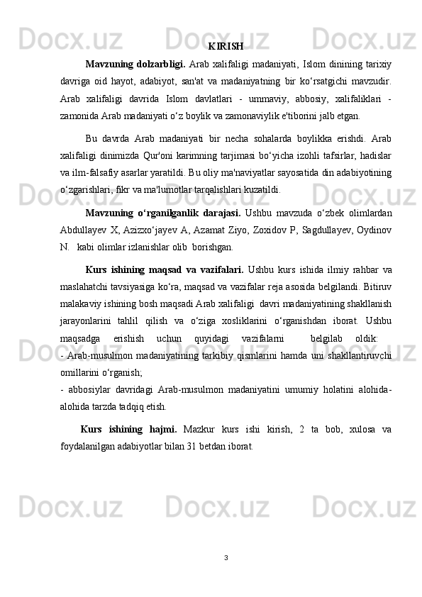 KIRISH
Mavzuning   dolzarbligi.   Arab   xalifaligi   madaniyati,   Islom   dinining   tarixiy
davriga   oid   hayot,   adabiyot,   san'at   va   madaniyatning   bir   ko‘rsatgichi   mavzudir.
Arab   xalifaligi   davrida   Islom   davlatlari   -   ummaviy,   abbosiy,   xalifaliklari   -
zamonida Arab madaniyati o‘z boylik va zamonaviylik e'tiborini jalb etgan. 
Bu   davrda   Arab   madaniyati   bir   necha   sohalarda   boylikka   erishdi.   Arab
xalifaligi  dinimizda  Qur'oni  karimning  tarjimasi   bo‘yicha  izohli  tafsirlar,  hadislar
va ilm-falsafiy asarlar yaratildi. Bu oliy ma'naviyatlar sayosatida din adabiyotining
o‘zgarishlari, fikr va ma'lumotlar tarqalishlari kuzatildi.
Mavzuning   o‘rganilganlik   darajasi.   Ushbu   mavzuda   o‘zbek   olimlardan
Abdullayev   X,  Azizxo‘ jayev   A ,  Azamat   Ziyo,  Zoxidov  P,  Sagdullayev,   Oydinov
N.   kabi olimlar  izlanishlar olib  borishgan. 
Kurs   ishining   maqsad   va   vazifalari.   Ushbu   kurs   ishida   ilmiy   rahbar   va
maslahatchi tavsiyasiga ko‘ra, maqsad va vazifalar reja asosida belgilandi. Bitiruv
malakaviy ishining bosh maqsadi Arab xalifaligi  davri madaniyatining shakllanish
jarayonlarini   tahlil   qilish   va   o‘ziga   xosliklarini   o‘rganishdan   iborat.   Ushbu
maqsadga   erishish   uchun   quyidagi   vazifalarni     belgilab   oldik:  
-   Arab-musulmon   madaniyatining   tarkibiy   qismlarini   hamda   uni   shakllantiruvchi
omillarini   o‘rganish;  
-   abbosiylar   davridagi   Arab-musulmon   madaniyatini   umumiy   holatini   alohida-
alohida tarzda tadqiq etish.
Kurs   ishining   hajmi.   Mazkur   kurs   ishi   kirish,   2   ta   bob,   xulosa   va
foydalanilgan adabiyotlar bilan 31 betdan iborat. 
3 