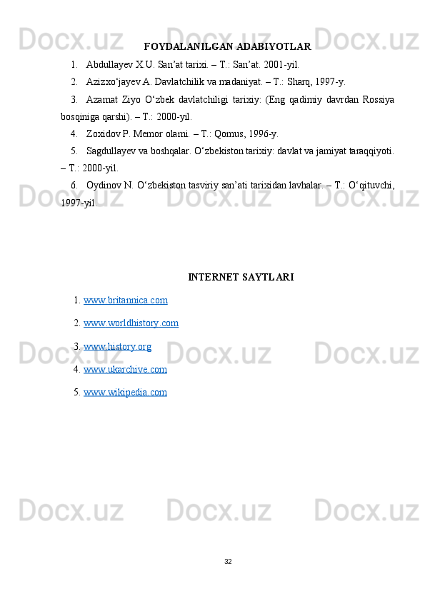 FOYDALANILGAN ADABIYOTLAR
1. Abdullayev X.U. San ’at tarixi. – T.: San’at. 2001-yil.
2. Azizxo‘ jayev A. Davlatchilik va madaniyat. – T.: Sharq, 1997-y.
3. Azamat   Ziyo   O‘ zbek   davlatchiligi   tarixiy:   (Eng   qadimiy   davrdan   Rossiya
bosqiniga qarshi). – T.: 2000-yil.
4. Zoxidov P. Memor olami.  – T.: Qomus, 1996-y.
5. Sagdullayev va boshqalar. O‘ zbekiston tarixiy: davlat va jamiyat taraqqiyoti.
– T.: 2000-yil.
6. Oydinov N. O‘ zbekiston tasviriy san’ati tarixidan lavhalar. – T.: O‘qituvchi,
1997-yil.
INTERNET SAYTLARI
1.  www.britannica.com  
2.  www    .   worldhistory    .   com     
3.  www    .   history    .   org     
4.  www    .   ukarchive    .   com     
5.  www    .   wikipedia    .   com     
32 