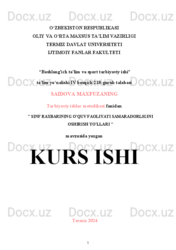 O‘ZBEKISTON RESPUBLIKASI
OLIY VA O‘RTA MAXSUS TA’LIM VAZIRLIGI
TERMIZ DAVLAT UNIVERSITETI
IJTIMOIY FANLAR FAKULTETI
 “Boshlang'ich ta'lim va sport tarbiyaviy ishi”
ta’lim yo‘nalishi IV bosqich 218-guruh talabasi
SAIDOVA MAXFUZANING
Tarbiyaviy ishlar metodikasi  fanidan
" SINF RAXBARINING O'QUV FAOLIYATI SAMARADORLIGINI
OSHIRISH YO'LLARI "
mavzusida yozgan
KURS ISHI
Termiz 2024
1 