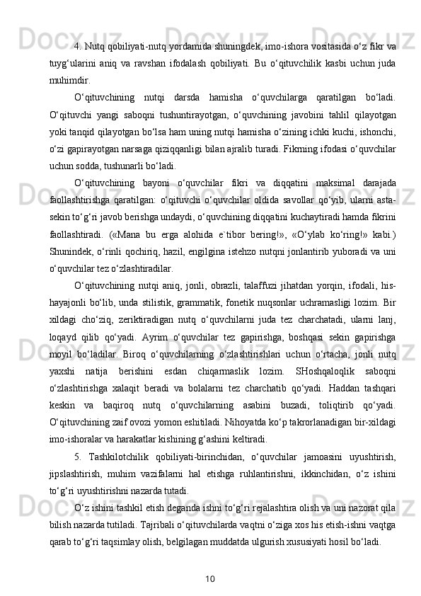 4. Nutq qobiliyati-nutq yordamida shuningdek, imo-ishora vositasida o‘z fikr va
tuyg‘ularini   aniq   va   ravshan   ifodalash   qobiliyati.   Bu   o‘qituvchilik   kasbi   uchun   juda
muhimdir.
O‘qituvchining   nutqi   darsda   hamisha   o‘quvchilarga   qaratilgan   bo‘ladi.
O‘qituvchi   yangi   saboqni   tushuntirayotgan,   o‘quvchining   javobini   tahlil   qilayotgan
yoki tanqid qilayotgan bo‘lsa ham uning nutqi hamisha o‘zining ichki kuchi, ishonchi,
o‘zi gapirayotgan narsaga qiziqqanligi bilan ajralib turadi. Fikrning ifodasi o‘quvchilar
uchun sodda, tushunarli bo‘ladi.
O‘qituvchining   bayoni   o‘quvchilar   fikri   va   diqqatini   maksimal   darajada
faollashtirishga   qaratilgan:   o‘qituvchi   o‘quvchilar   oldida   savollar   qo‘yib,   ularni   asta-
sekin to‘g‘ri javob berishga undaydi, o‘quvchining diqqatini kuchaytiradi hamda fikrini
faollashtiradi.   («Mana   bu   erga   alohida   e`tibor   bering!»,   «O‘ylab   ko‘ring!»   kabi.)
Shunindek, o‘rinli qochiriq, hazil, engilgina istehzo nutqni jonlantirib yuboradi va uni
o‘quvchilar tez o‘zlashtiradilar.
O‘qituvchining   nutqi   aniq,   jonli,   obrazli,   talaffuzi   jihatdan   yorqin,   ifodali,   his-
hayajonli   bo‘lib,  unda  stilistik,   grammatik,  fonetik  nuqsonlar  uchramasligi   lozim.  Bir
xildagi   cho‘ziq,   zeriktiradigan   nutq   o‘quvchilarni   juda   tez   charchatadi,   ularni   lanj,
loqayd   qilib   qo‘yadi.   Ayrim   o‘quvchilar   tez   gapirishga,   boshqasi   sekin   gapirishga
moyil   bo‘ladilar.   Biroq   o‘quvchilarning   o‘zlashtirishlari   uchun   o‘rtacha,   jonli   nutq
yaxshi   natija   berishini   esdan   chiqarmaslik   lozim.   SHoshqaloqlik   saboqni
o‘zlashtirishga   xalaqit   beradi   va   bolalarni   tez   charchatib   qo‘yadi.   Haddan   tashqari
keskin   va   baqiroq   nutq   o‘quvchilarning   asabini   buzadi,   toliqtirib   qo‘yadi.
O‘qituvchining zaif ovozi yomon eshitiladi. Nihoyatda ko‘p takrorlanadigan bir-xildagi
imo-ishoralar va harakatlar kishining g‘ashini keltiradi.
5.   Tashkilotchilik   qobiliyati-birinchidan,   o‘quvchilar   jamoasini   uyushtirish,
jipslashtirish,   muhim   vazifalarni   hal   etishga   ruhlantirishni,   ikkinchidan,   o‘z   ishini
to‘g‘ri uyushtirishni nazarda tutadi.
O‘z ishini tashkil etish deganda ishni to‘g‘ri rejalashtira olish va uni nazorat qila
bilish nazarda tutiladi. Tajribali o‘qituvchilarda vaqtni o‘ziga xos his etish-ishni vaqtga
qarab to‘g‘ri taqsimlay olish, belgilagan muddatda ulgurish xususiyati hosil bo‘ladi.
10