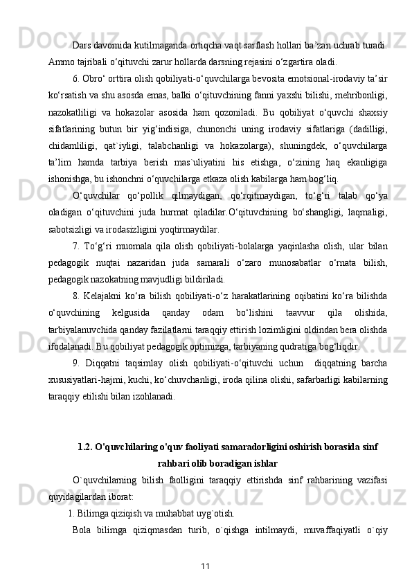 Dars davomida kutilmaganda ortiqcha vaqt sarflash hollari ba’zan uchrab turadi.
Ammo tajribali o‘qituvchi zarur hollarda darsning rejasini o‘zgartira oladi.
6. Obro‘ orttira olish qobiliyati-o‘quvchilarga bevosita emotsional-irodaviy ta’sir
ko‘rsatish va shu asosda emas, balki o‘qituvchining fanni yaxshi bilishi, mehribonligi,
nazokatliligi   va   hokazolar   asosida   ham   qozoniladi.   Bu   qobiliyat   o‘quvchi   shaxsiy
sifatlarining   butun   bir   yig‘indisiga,   chunonchi   uning   irodaviy   sifatlariga   (dadilligi,
chidamliligi,   qat`iyligi,   talabchanligi   va   hokazolarga),   shuningdek,   o‘quvchilarga
ta’lim   hamda   tarbiya   berish   mas`uliyatini   his   etishga,   o‘zining   haq   ekanligiga
ishonishga, bu ishonchni o‘quvchilarga etkaza olish kabilarga ham bog‘liq.
O‘quvchilar   qo‘pollik   qilmaydigan,   qo‘rqitmaydigan,   to‘g‘ri   talab   qo‘ya
oladigan   o‘qituvchini   juda   hurmat   qiladilar.O‘qituvchining   bo‘shangligi,   laqmaligi,
sabotsizligi va irodasizligini yoqtirmaydilar.
7.   To‘g‘ri   muomala   qila   olish   qobiliyati-bolalarga   yaqinlasha   olish,   ular   bilan
pedagogik   nuqtai   nazaridan   juda   samarali   o‘zaro   munosabatlar   o‘rnata   bilish,
pedagogik nazokatning mavjudligi bildiriladi.
8.   Kelajakni   ko‘ra   bilish   qobiliyati-o‘z   harakatlarining   oqibatini   ko‘ra   bilishda
o‘quvchining   kelgusida   qanday   odam   bo‘lishini   taavvur   qila   olishida,
tarbiyalanuvchida qanday fazilatlarni taraqqiy ettirish lozimligini oldindan bera olishda
ifodalanadi. Bu qobiliyat pedagogik optimizga, tarbiyaning qudratiga bog‘liqdir.
9.   Diqqatni   taqsimlay   olish   qobiliyati-o‘qituvchi   uchun     diqqatning   barcha
xususiyatlari-hajmi, kuchi, ko‘chuvchanligi, iroda qilina olishi, safarbarligi kabilarning
taraqqiy etilishi bilan izohlanadi.
1.2.   O'quvc hilaring o'quv faoliyati samaradorligini oshirish borasida sinf
rahbari olib boradigan ishlar
O`quvchilarning   bilish   faolligini   taraqqiy   ettirishda   sinf   rahbarining   vazifasi
quyidagilardan iborat:
1. Bilimga qiziqish va muhabbat uyg`otish.
Bola   bilimga   qiziqmasdan   turib,   o`qishga   intilmaydi,   muvaffaqiyatli   o`qiy
11