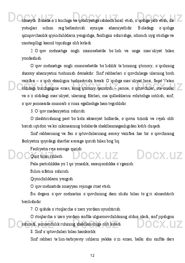 olmaydi. Bolada o`z kuchiga va qobiliyatiga ishonch hosil etish, o`qishga jalb etish, ilk
yutuqlari   uchun   rag`batlantirish   ayniqsa   ahamiyatlidir.   Boladagi   o`qishga
qiziquvchanlik qiyinchiliklarni yengishga, faolligini oshirishga, ishonch uyg`otishga va
mustaqilligi kamol topishiga olib keladi.
2. O`quv   mehnatiga   ongli   munosabatda   bo`lish   va   unga   mas`uliyat   bilan
yondashish.
O`quv   mehnatiga   ongli   munosabatda   bo`lishlik   ta`limning   ijtimoiy,   o`qishning
shaxsiy   ahamiyatini   tushunish   demakdir.   Sinf   rahbarlari   o`quvchilarga   ularning   bosh
vazifasi – o`qish ekanligini tushuntirishi kerak. O`qishga mas`uliyat hissi, faqat Vatan
oldidagi  burchgagina  emas, keng  ijtimoiy qamrovli  – jamoa, o`qituvchilar, ota-onalar
va   o`z   oldidagi   mas`uliyat,   ularning   fikrlari,   ma`qullashlarini   eshitishga   intilish,   sinf,
o`quv jamoasida munosib o`rinni egallashga ham tegishlidir.
3. O`quv madaniyatini oshirish.
O`zlashtirishning   past   bo`lishi   aksariyat   hollarda,   o`quvni   tizimli   va   rejali   olib
borish iqtidori va ko`nikmasining bolalarda shakllanmaganligidan kelib chiqadi.
Sinf   rahbarining   va   fan   o`qituvchilarining   asosiy   vazifasi   har   bir   o`quvchining
faoliyatini quyidagi shartlar asosiga qurish bilan bog`liq:
Faoliyatni reja asosiga qurish.
Qunt bilan ishlash.
Pala-partishlikka yo`l qo`ymaslik, saranjomlikka o`rganish.
Bilim sifatini oshirish.
Qiyinchiliklarni yengish.
O`quv mehnatida muayyan rejimga itoat etish.
Bu   degani   o`quv   mehnatini   o`quvchining   dam   olishi   bilan   to`g`ri   almashtirib
borilishidir.
7. O`qishda o`rtoqlarcha o`zaro yordam uyushtirish.
O`rtoqlarcha o`zaro yordam sinfda ulgurmovchilikning oldini oladi, sinf jipsligini
oshiradi, jamoatchilik ruhining shakllanishiga olib keladi.
8. Sinf o`qituvchilari bilan hamkorlik.
Sinf   rahbari   ta`lim-tarbiyaviy   ishlarni   yakka   o`zi   emas,   balki   shu   sinfda   dars
12