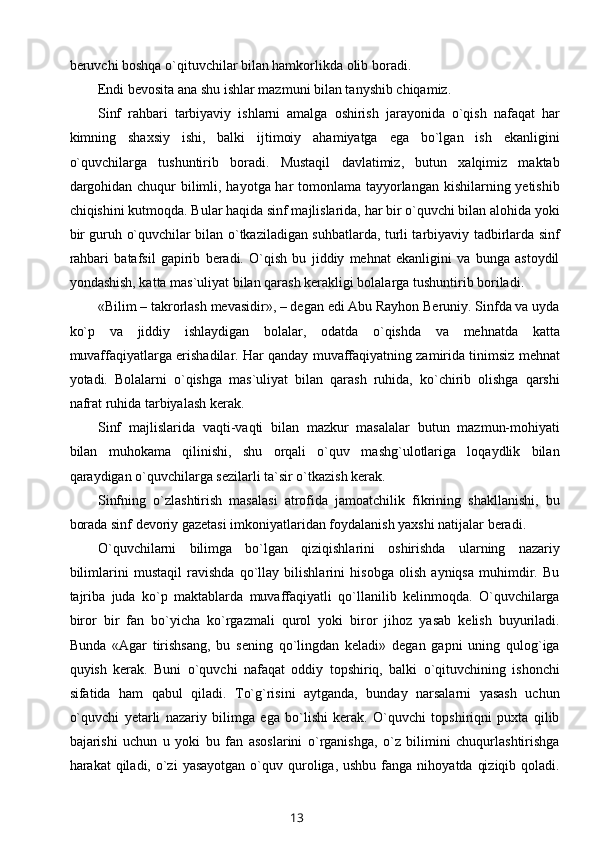 beruvchi boshqa o`qituvchilar bilan hamkorlikda olib boradi.
Endi bevosita ana shu ishlar mazmuni bilan tanyshib chiqamiz.
Sinf   rahbari   tarbiyaviy   ishlarni   amalga   oshirish   jarayonida   o`qish   nafaqat   har
kimning   shaxsiy   ishi,   balki   ijtimoiy   ahamiyatga   ega   bo`lgan   ish   ekanligini
o`quvchilarga   tushuntirib   boradi.   Mustaqil   davlatimiz,   butun   xalqimiz   maktab
dargohidan chuqur  bilimli, hayotga har tomonlama tayyorlangan kishilarning yetishib
chiqishini kutmoqda. Bular haqida sinf majlislarida, har bir o`quvchi bilan alohida yoki
bir guruh o`quvchilar bilan o`tkaziladigan suhbatlarda, turli tarbiyaviy tadbirlarda sinf
rahbari   batafsil   gapirib   beradi.   O`qish   bu   jiddiy   mehnat   ekanligini   va   bunga   astoydil
yondashish, katta mas`uliyat bilan qarash kerakligi bolalarga tushuntirib boriladi.
«Bilim – takrorlash mevasidir», – degan edi Abu Rayhon Beruniy. Sinfda va uyda
ko`p   va   jiddiy   ishlaydigan   bolalar,   odatda   o`qishda   va   mehnatda   katta
muvaffaqiyatlarga erishadilar. Har qanday muvaffaqiyatning zamirida tinimsiz mehnat
yotadi.   Bolalarni   o`qishga   mas`uliyat   bilan   qarash   ruhida,   ko`chirib   olishga   qarshi
nafrat ruhida tarbiyalash kerak.
Sinf   majlislarida   vaqti-vaqti   bilan   mazkur   masalalar   butun   mazmun-mohiyati
bilan   muhokama   qilinishi,   shu   orqali   o`quv   mashg`ulotlariga   loqaydlik   bilan
qaraydigan o`quvchilarga sezilarli ta`sir o`tkazish kerak.
Sinfning   o`zlashtirish   masalasi   atrofida   jamoatchilik   fikrining   shakllanishi,   bu
borada sinf devoriy gazetasi imkoniyatlaridan foydalanish yaxshi natijalar beradi.
O`quvchilarni   bilimga   bo`lgan   qiziqishlarini   oshirishda   ularning   nazariy
bilimlarini   mustaqil   ravishda   qo`llay   bilishlarini   hisobga   olish   ayniqsa   muhimdir.   Bu
tajriba   juda   ko`p   maktablarda   muvaffaqiyatli   qo`llanilib   kelinmoqda.   O`quvchilarga
biror   bir   fan   bo`yicha   ko`rgazmali   qurol   yoki   biror   jihoz   yasab   kelish   buyuriladi.
Bunda   «Agar   tirishsang,   bu   sening   qo`lingdan   keladi»   degan   gapni   uning   qulog`iga
quyish   kerak.   Buni   o`quvchi   nafaqat   oddiy   topshiriq,   balki   o`qituvchining   ishonchi
sifatida   ham   qabul   qiladi.   To`g`risini   aytganda,   bunday   narsalarni   yasash   uchun
o`quvchi   yetarli   nazariy   bilimga   ega   bo`lishi   kerak.   O`quvchi   topshiriqni   puxta   qilib
bajarishi   uchun   u   yoki   bu   fan   asoslarini   o`rganishga,   o`z   bilimini   chuqurlashtirishga
harakat  qiladi,  o`zi   yasayotgan  o`quv quroliga, ushbu  fanga  nihoyatda  qiziqib  qoladi.
13
