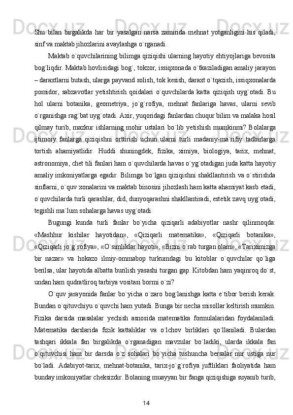 Shu   bilan   birgalikda   har   bir   yasalgan   narsa   zamirida   mehnat   yotganligini   his   qiladi,
sinf va maktab jihozlarini avaylashga o`rganadi.
Maktab o`quvchilarining bilimga qiziqishi ularning hayotiy ehtiyojlariga bevosita
bog`liqdir. Maktab hovlisidagi bog`, tokzor, issiqxonada o`tkaziladigan amaliy jarayon
– daraxtlarni butash, ularga payvand solish, tok kesish, daraxt o`tqazish, issiqxonalarda
pomidor,   sabzavotlar   yetishtirish   qoidalari   o`quvchilarda   katta   qiziqish   uyg`otadi.   Bu
hol   ularni   botanika,   geometriya,   jo`g`rofiya,   mehnat   fanlariga   havas,   ularni   sevib
o`rganishga rag`bat uyg`otadi. Axir, yuqoridagi fanlardan chuqur bilim va malaka hosil
qilmay turib, mazkur  ishlarning mohir  ustalari  bo`lib yetishish  mumkinmi?  Bolalarga
ijtimoiy   fanlarga   qiziqishni   orttirish   uchun   ularni   turli   madaniy-ma`rifiy   tadbirlarga
tortish   ahamiyatlidir.   Huddi   shuningdek,   fizika,   ximiya,   biologiya,   tarix,   mehnat,
astronomiya, chet tili fanlari ham o`quvchilarda havas o`yg`otadigan juda katta hayotiy
amaliy imkoniyatlarga egadir. Bilimga bo`lgan qiziqishni  shakllantirish va o`stirishda
sinflarni, o`quv xonalarini va maktab binosini jihozlash ham katta ahamiyat kasb etadi,
o`quvchilarda turli qarashlar, did, dunyoqarashni shakllantiradi, estetik zavq uyg`otadi,
tegishli ma`lum sohalarga havas uyg`otadi.
Bugungi   kunda   turli   fanlar   bo`yicha   qiziqarli   adabiyotlar   nashr   qilinmoqda:
«Mashhur   kishilar   hayotidan»,   «Qiziqarli   matematika»,   «Qiziqarli   botanika»,
«Qiziqarli jo`g`rofiya», «O`simliklar hayoti», «Bizni o`rab turgan olam», «Tariximizga
bir   nazar»   va   hokazo   ilmiy-ommabop   turkumdagi   bu   kitoblar   o`quvchilar   qo`liga
berilsa, ular hayotida albatta burilish yasashi turgan gap. Kitobdan ham yaqinroq do`st,
undan ham qudratliroq tarbiya vositasi bormi o`zi?
O`quv  jarayonida fanlar  bo`yicha  o`zaro  bog`lanishga  katta  e`tibor   berish  kerak.
Bundan o`qituvchiyu o`quvchi ham yutadi. Bunga bir necha misollar keltirish mumkin.
Fizika   darsida   masalalar   yechish   asnosida   matematika   formulalaridan   foydalaniladi.
Matematika   darslarida   fizik   kattaliklar   va   o`lchov   birliklari   qo`llaniladi.   Bulardan
tashqari   ikkala   fan   birgalikda   o`rganadigan   mavzular   bo`ladiki,   ularda   ikkala   fan
o`qituvchisi   ham   bir   darsda   o`z   sohalari   bo`yicha   tushuncha   bersalar   nur   ustiga   nur
bo`ladi.   Adabiyot-tarix,   mehnat-botanika,   tarix-jo`g`rofiya   juftliklari   faoliyatida   ham
bunday imkoniyatlar cheksizdir. Bolaning muayyan bir fanga qiziqishiga suyanib turib,
14 