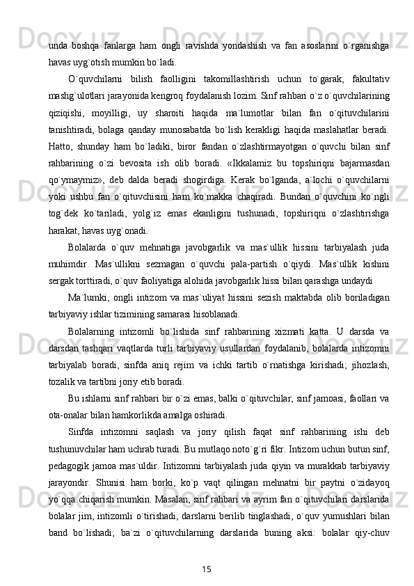 unda   boshqa   fanlarga   ham   ongli   ravishda   yondashish   va   fan   asoslarini   o`rganishga
havas uyg`otish mumkin bo`ladi.
O`quvchilarni   bilish   faolligini   takomillashtirish   uchun   to`garak,   fakultativ
mashg`ulotlari jarayonida kengroq foydalanish lozim. Sinf rahbari o`z o`quvchilarining
qiziqishi,   moyilligi,   uy   sharoiti   haqida   ma`lumotlar   bilan   fan   o`qituvchilarini
tanishtiradi,   bolaga   qanday   munosabatda   bo`lish   kerakligi   haqida   maslahatlar   beradi.
Hatto,   shunday   ham   bo`ladiki,   biror   fandan   o`zlashtirmayotgan   o`quvchi   bilan   sinf
rahbarining   o`zi   bevosita   ish   olib   boradi.   «Ikkalamiz   bu   topshiriqni   bajarmasdan
qo`ymaymiz»,   deb   dalda   beradi   shogirdiga.   Kerak   bo`lganda,   a`lochi   o`quvchilarni
yoki   ushbu   fan   o`qituvchisini   ham   ko`makka   chaqiradi.   Bundan   o`quvchini   ko`ngli
tog`dek   ko`tariladi,   yolg`iz   emas   ekanligini   tushunadi,   topshiriqni   o`zlashtirishga
harakat, havas uyg`onadi.
Bolalarda   o`quv   mehnatiga   javobgarlik   va   mas`ullik   hissini   tarbiyalash   juda
muhimdir.   Mas`ullikni   sezmagan   o`quvchi   pala-partish   o`qiydi.   Mas`ullik   kishini
sergak torttiradi, o`quv faoliyatiga alohida javobgarlik hissi bilan qarashga undaydi
Ma`lumki,   ongli   intizom   va   mas`uliyat   hissini   sezish   maktabda   olib   boriladigan
tarbiyaviy ishlar tizimining samarasi hisoblanadi.
Bolalarning   intizomli   bo`lishida   sinf   rahbarining   xizmati   katta.   U   darsda   va
darsdan   tashqari   vaqtlarda   turli   tarbiyaviy   usullardan   foydalanib,   bolalarda   intizomni
tarbiyalab   boradi,   sinfda   aniq   rejim   va   ichki   tartib   o`rnatishga   kirishadi;   jihozlash,
tozalik va tartibni joriy etib boradi.
Bu ishlarni sinf rahbari bir o`zi emas, balki o`qituvchilar, sinf jamoasi, faollari va
ota-onalar bilan hamkorlikda amalga oshiradi.
Sinfda   intizomni   saqlash   va   joriy   qilish   faqat   sinf   rahbarining   ishi   deb
tushunuvchilar ham uchrab turadi. Bu mutlaqo noto`g`ri fikr. Intizom uchun butun sinf,
pedagogik   jamoa   mas`uldir.   Intizomni   tarbiyalash   juda   qiyin   va   murakkab   tarbiyaviy
jarayondir.   Shunisi   ham   borki,   ko`p   vaqt   qilingan   mehnatni   bir   paytni   o`zidayoq
yo`qqa chiqarish mumkin. Masalan, sinf rahbari va ayrim fan o`qituvchilari darslarida
bolalar  jim, intizomli  o`tirishadi, darslarni  berilib tinglashadi, o`quv yumushlari  bilan
band   bo`lishadi;   ba`zi   o`qituvchilarning   darslarida   buning   aksi:   bolalar   qiy-chuv
15