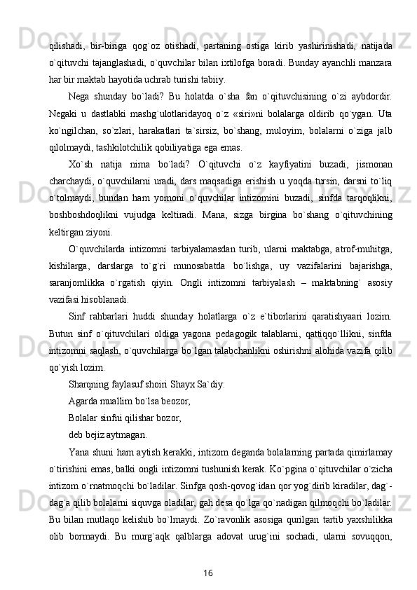 qilishadi,   bir-biriga   qog`oz   otishadi,   partaning   ostiga   kirib   yashirinishadi,   natijada
o`qituvchi tajanglashadi, o`quvchilar bilan ixtilofga boradi. Bunday ayanchli manzara
har bir maktab hayotida uchrab turishi tabiiy.
Nega   shunday   bo`ladi?   Bu   holatda   o`sha   fan   o`qituvchisining   o`zi   aybdordir.
Negaki   u   dastlabki   mashg`ulotlaridayoq   o`z   «siri»ni   bolalarga   oldirib   qo`ygan.   Uta
ko`ngilchan,   so`zlari,   harakatlari   ta`sirsiz,   bo`shang,   muloyim,   bolalarni   o`ziga   jalb
qilolmaydi, tashkilotchilik qobiliyatiga ega emas.
Xo`sh   natija   nima   bo`ladi?   O`qituvchi   o`z   kayfiyatini   buzadi,   jismonan
charchaydi,  o`quvchilarni  uradi,  dars  maqsadiga   erishish   u  yoqda  tursin,   darsni   to`liq
o`tolmaydi,   bundan   ham   yomoni   o`quvchilar   intizomini   buzadi,   sinfda   tarqoqlikni,
boshboshdoqlikni   vujudga   keltiradi.   Mana,   sizga   birgina   bo`shang   o`qituvchining
keltirgan ziyoni.
O`quvchilarda   intizomni   tarbiyalamasdan   turib,   ularni   maktabga,   atrof-muhitga,
kishilarga,   darslarga   to`g`ri   munosabatda   bo`lishga,   uy   vazifalarini   bajarishga,
saranjomlikka   o`rgatish   qiyin.   Ongli   intizomni   tarbiyalash   –   maktabning`   asosiy
vazifasi hisoblanadi.
Sinf   rahbarlari   huddi   shunday   holatlarga   o`z   e`tiborlarini   qaratishyaari   lozim.
Butun   sinf   o`qituvchilari   oldiga   yagona   pedagogik   talablarni,   qattiqqo`llikni,   sinfda
intizomni saqlash, o`quvchilarga bo`lgan talabchanlikni oshirishni alohida vazifa qilib
qo`yish lozim.
Sharqning faylasuf shoiri Shayx Sa`diy:
Agarda muallim bo`lsa beozor, 
Bolalar sinfni qilishar bozor,
deb bejiz aytmagan.
Yana shuni ham aytish kerakki, intizom deganda bolalarning partada qimirlamay
o`tirishini emas, balki ongli intizomni tushunish kerak. Ko`pgina o`qituvchilar o`zicha
intizom o`rnatmoqchi bo`ladilar. Sinfga qosh-qovog`idan qor yog`dirib kiradilar, dag`-
dag`a qilib bolalarni siquvga oladilar, gah desa qo`lga qo`nadigan qilmoqchi bo`ladilar.
Bu   bilan   mutlaqo   kelishib   bo`lmaydi.   Zo`ravonlik   asosiga   qurilgan   tartib   yaxshilikka
olib   bormaydi.   Bu   murg`aqk   qalblarga   adovat   urug`ini   sochadi,   ularni   sovuqqon,
16