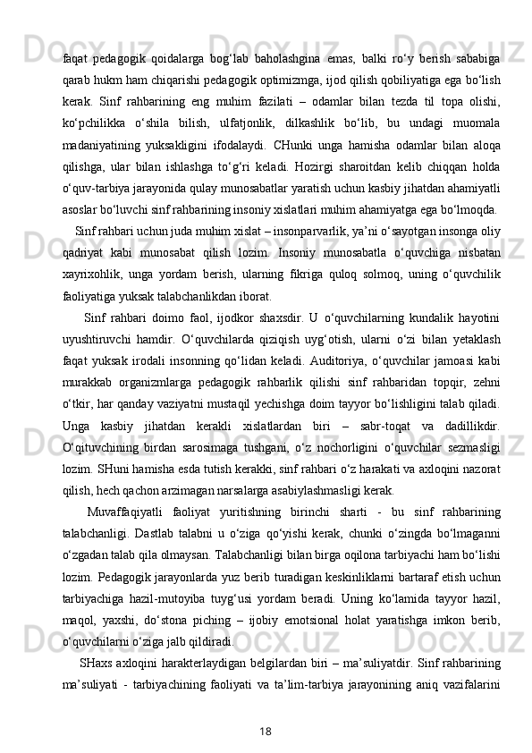 faqat   pedagogik   qoidalarga   bog‘lab   baholashgina   emas,   balki   ro‘y   berish   sababiga
qarab hukm ham chiqarishi pedagogik optimizmga, ijod qilish qobiliyatiga ega bo‘lish
kerak.   Sinf   rahbarining   eng   muhim   fazilati   –   odamlar   bilan   tezda   til   topa   olishi,
ko‘pchilikka   o‘shila   bilish,   ulfatjonlik,   dilkashlik   bo‘lib,   bu   undagi   muomala
madaniyatining   yuksakligini   ifodalaydi.   CHunki   unga   hamisha   odamlar   bilan   aloqa
qilishga,   ular   bilan   ishlashga   to‘g‘ri   keladi.   Hozirgi   sharoitdan   kelib   chiqqan   holda
o‘quv-tarbiya jarayonida qulay munosabatlar yaratish uchun kasbiy jihatdan ahamiyatli
asoslar bo‘luvchi sinf rahbarining insoniy xislatlari muhim ahamiyatga ega bo‘lmoqda.
    Sinf rahbari uchun juda muhim xislat – insonparvarlik, ya’ni o‘sayotgan insonga oliy
qadriyat   kabi   munosabat   qilish   lozim.   Insoniy   munosabatla   o‘quvchiga   nisbatan
xayrixohlik,   unga   yordam   berish,   ularning   fikriga   quloq   solmoq,   uning   o‘quvchilik
faoliyatiga yuksak talabchanlikdan iborat.
        Sinf   rahbari   doimo   faol,   ijodkor   shaxsdir.   U   o‘quvchilarning   kundalik   hayotini
uyushtiruvchi   hamdir.   O‘quvchilarda   qiziqish   uyg‘otish,   ularni   o‘zi   bilan   yetaklash
faqat   yuksak   irodali   insonning   qo‘lidan   keladi.   Auditoriya,   o‘quvchilar   jamoasi   kabi
murakkab   organizmlarga   pedagogik   rahbarlik   qilishi   sinf   rahbaridan   topqir,   zehni
o‘tkir, har qanday vaziyatni mustaqil yechishga doim tayyor bo‘lishligini talab qiladi.
Unga   kasbiy   jihatdan   kerakli   xislatlardan   biri   –   sabr-toqat   va   dadillikdir.
O‘qituvchining   birdan   sarosimaga   tushgani,   o‘z   nochorligini   o‘quvchilar   sezmasligi
lozim. SHuni hamisha esda tutish kerakki, sinf rahbari o‘z harakati va axloqini nazorat
qilish, hech qachon arzimagan narsalarga asabiylashmasligi kerak.
Muvaffaqiyatli   faoliyat   yuritishning   birinchi   sharti   -   bu   sinf   rahbarining
talabchanligi.   Dastlab   talabni   u   o‘ziga   qo‘yishi   kerak,   chunki   o‘zingda   bo‘lmaganni
o‘zgadan talab qila olmaysan. Talabchanligi bilan birga oqilona tarbiyachi ham bo‘lishi
lozim. Pedagogik jarayonlarda yuz berib turadigan keskinliklarni  bartaraf  etish uchun
tarbiyachiga   hazil-mutoyiba   tuyg‘usi   yordam   beradi.   Uning   ko‘lamida   tayyor   hazil,
maqol,   yaxshi,   do‘stona   piching   –   ijobiy   emotsional   holat   yaratishga   imkon   berib,
o‘quvchilarni o‘ziga jalb qildiradi.
       SHaxs axloqini  harakterlaydigan belgilardan biri  – ma’suliyatdir. Sinf  rahbarining
ma’suliyati   -   tarbiyachining   faoliyati   va   ta’lim-tarbiya   jarayonining   aniq   vazifalarini
18
