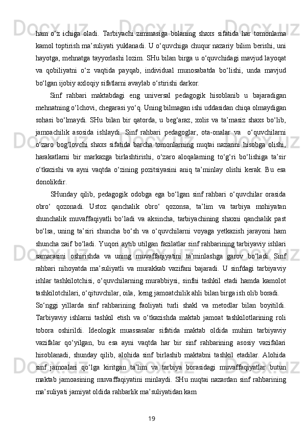 ham   o‘z   ichiga   oladi.   Tarbiyachi   zimmasiga   bolaning   shaxs   sifatida   har   tomonlama
kamol toptirish ma’suliyati yuklanadi. U o‘quvchiga chuqur nazariy bilim berishi, uni
hayotga, mehnatga tayyorlashi lozim. SHu bilan birga u o‘quvchidagi mavjud layoqat
va   qobiliyatni   o‘z   vaqtida   payqab,   individual   munosabatda   bo‘lishi,   unda   mavjud
bo‘lgan ijobiy axloqiy sifatlarni avaylab o‘stirishi darkor.
Sinf   rahbari   maktabdagi   eng   universal   pedagogik   hisoblanib   u   bajaradigan
mehnatning o‘lchovi, chegarasi yo‘q. Uning bilmagan ishi uddasidan chiqa olmaydigan
sohasi   bo‘lmaydi.   SHu   bilan   bir   qatorda,   u   beg‘araz,   xolis   va   ta’masiz   shaxs   bo‘lib,
jamoachilik   asosida   ishlaydi.   Sinf   rahbari   pedagoglar,   ota-onalar   va     o‘quvchilarni
o‘zaro   bog‘lovchi   shaxs   sifatida   barcha   tomonlarning   nuqtai   nazarini   hisobga   olishi,
harakatlarni   bir   markazga   birlashtirishi,   o‘zaro   aloqalarning   to‘g‘ri   bo‘lishiga   ta’sir
o‘tkazishi   va   ayni   vaqtda   o‘zining   pozitsiyasini   aniq   ta’minlay   olishi   kerak.   Bu   esa
donolikdir.
          SHunday   qilib,   pedagogik   odobga   ega   bo‘lgan   sinf   rahbari   o‘quvchilar   orasida
obro‘   qozonadi.   Ustoz   qanchalik   obro‘   qozonsa,   ta’lim   va   tarbiya   mohiyatan
shunchalik   muvaffaqiyatli   bo‘ladi   va   aksincha,   tarbiyachining   shaxni   qanchalik   past
bo‘lsa,   uning   ta’siri   shuncha   bo‘sh   va   o‘quvchilarni   voyaga   yetkazish   jarayoni   ham
shuncha zaif bo‘ladi. Yuqori aytib utilgan fazilatlar sinf rahbarining tarbiyaviy ishlari
samarasini   oshirishda   va   uning   muvaffaqiyatini   ta’minlashga   garov   bo‘ladi.   Sinf
rahbari   nihoyatda   ma’suliyatli   va   murakkab   vazifani   bajaradi.   U   sinfdagi   tarbiyaviy
ishlar   tashkilotchisi,   o‘quvchilarning   murabbiysi,   sinfni   tashkil   etadi   hamda   kamolot
tashkilotchilari, o‘qituvchilar, oila,  keng jamoatchilik ahli bilan birga ish olib boradi.
So‘nggi   yillarda   sinf   rahbarining   faoliyati   turli   shakl   va   metodlar   bilan   boyitildi.
Tarbiyaviy   ishlarni   tashkil   etish   va   o‘tkazishda   maktab   jamoat   tashkilotlarining   roli
tobora   oshirildi.   Ideologik   muassasalar   sifatida   maktab   oldida   muhim   tarbiyaviy
vazifalar   qo‘yilgan,   bu   esa   ayni   vaqtda   har   bir   sinf   rahbarining   asosiy   vazifalari
hisoblanadi,   shunday   qilib,   alohida   sinf   birlashib   maktabni   tashkil   etadilar.   Alohida
sinf   jamoalari   qo‘lga   kiritgan   ta’lim   va   tarbiya   borasidagi   muvaffaqiyatlar   butun
maktab   jamoasining   muvaffaqiyatini   minlaydi.   SHu   nuqtai   nazardan   sinf   rahbarining
ma’suliyati jamiyat oldida rahbarlik ma’suliyatidan kam
19 