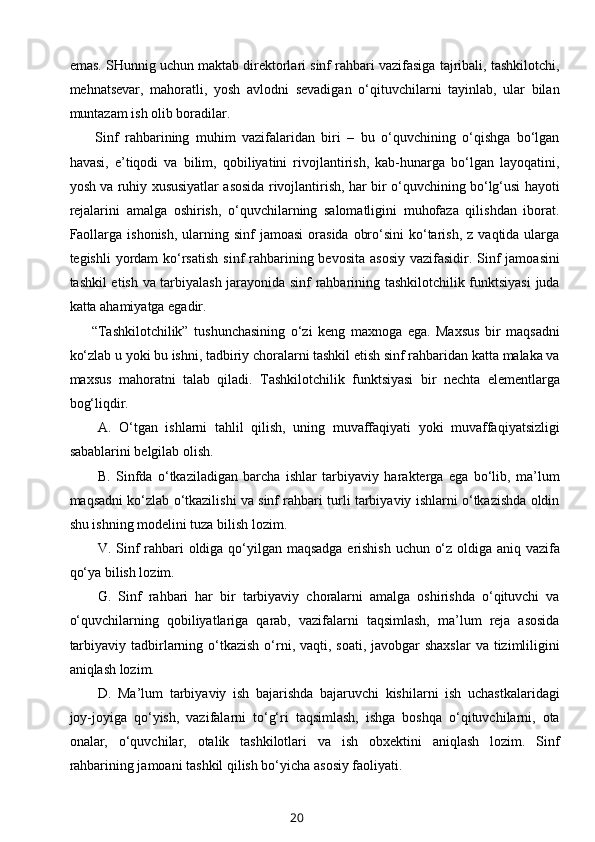 emas. SHunnig uchun maktab direktorlari sinf rahbari vazifasiga tajribali, tashkilotchi,
mehnatsevar,   mahoratli,   yosh   avlodni   sevadigan   o‘qituvchilarni   tayinlab,   ular   bilan
muntazam ish olib boradilar.
        Sinf   rahbarining   muhim   vazifalaridan   biri   –   bu   o‘quvchining   o‘qishga   bo‘lgan
havasi,   e’tiqodi   va   bilim,   qobiliyatini   rivojlantirish,   kab-hunarga   bo‘lgan   layoqatini,
yosh va ruhiy xususiyatlar asosida rivojlantirish, har bir o‘quvchining bo‘lg‘usi hayoti
rejalarini   amalga   oshirish,   o‘quvchilarning   salomatligini   muhofaza   qilishdan   iborat.
Faollarga  ishonish,  ularning sinf   jamoasi  orasida  obro‘sini   ko‘tarish,  z  vaqtida ularga
tegishli  yordam  ko‘rsatish  sinf  rahbarining bevosita  asosiy  vazifasidir. Sinf  jamoasini
tashkil etish va tarbiyalash jarayonida sinf rahbarining tashkilotchilik funktsiyasi  juda
katta ahamiyatga egadir. 
        “Tashkilotchilik”   tushunchasining   o‘zi   keng   maxnoga   ega.   Maxsus   bir   maqsadni
ko‘zlab u yoki bu ishni, tadbiriy choralarni tashkil etish sinf rahbaridan katta malaka va
maxsus   mahoratni   talab   qiladi.   Tashkilotchilik   funktsiyasi   bir   nechta   elementlarga
bog‘liqdir.
A.   O‘tgan   ishlarni   tahlil   qilish,   uning   muvaffaqiyati   yoki   muvaffaqiyatsizligi
sabablarini belgilab olish.
B.   Sinfda   o‘tkaziladigan   barcha   ishlar   tarbiyaviy   harakterga   ega   bo‘lib,   ma’lum
maqsadni ko‘zlab o‘tkazilishi va sinf rahbari turli tarbiyaviy ishlarni o‘tkazishda oldin
shu ishning modelini tuza bilish lozim.
V. Sinf rahbari oldiga qo‘yilgan maqsadga erishish uchun o‘z oldiga aniq vazifa
qo‘ya bilish lozim.
G.   Sinf   rahbari   har   bir   tarbiyaviy   choralarni   amalga   oshirishda   o‘qituvchi   va
o‘quvchilarning   qobiliyatlariga   qarab,   vazifalarni   taqsimlash,   ma’lum   reja   asosida
tarbiyaviy tadbirlarning o‘tkazish  o‘rni, vaqti, soati, javobgar  shaxslar  va tizimliligini
aniqlash lozim.
D.   Ma’lum   tarbiyaviy   ish   bajarishda   bajaruvchi   kishilarni   ish   uchastkalaridagi
joy-joyiga   qo‘yish,   vazifalarni   to‘g‘ri   taqsimlash,   ishga   boshqa   o‘qituvchilarni,   ota
onalar,   o‘quvchilar,   otalik   tashkilotlari   va   ish   obxektini   aniqlash   lozim.   Sinf
rahbarining jamoani tashkil qilish bo‘yicha asosiy faoliyati.
20