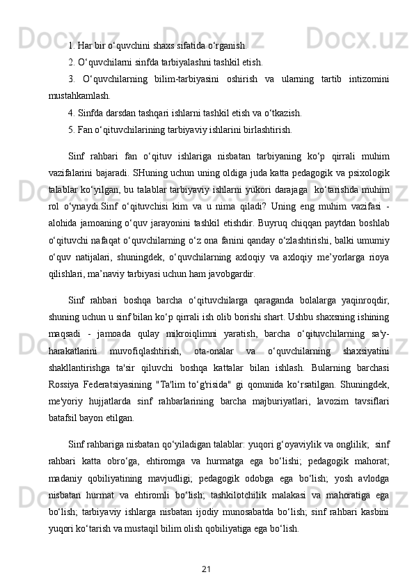 1. Har bir o‘quvchini shaxs sifatida o‘rganish.
2. O‘quvchilarni sinfda tarbiyalashni tashkil etish.
3.   O‘quvchilarning   bilim-tarbiyasini   oshirish   va   ularning   tartib   intizomini
mustahkamlash.
4. Sinfda darsdan tashqari ishlarni tashkil etish va o‘tkazish.
5. Fan o‘qituvchilarining tarbiyaviy ishlarini birlashtirish.
Sinf   rahbari   fan   o‘qituv   ishlariga   nisbatan   tarbiyaning   ko‘p   qirrali   muhim
vazifalarini bajaradi. SHuning uchun uning oldiga juda katta pedagogik va psixologik
talablar   ko‘yilgan,  bu  talablar  tarbiyaviy  ishlarni   yukori  darajaga    ko‘tarishda  muhim
rol   o‘ynaydi. Sinf   o‘qituvchisi   kim   va   u   nima   qiladi?   Uning   eng   muhim   vazifasi   -
alohida jamoaning o‘quv jarayonini  tashkil  etishdir. Buyruq chiqqan paytdan boshlab
o‘qituvchi nafaqat o‘quvchilarning o‘z ona fanini qanday o‘zlashtirishi, balki umumiy
o‘quv   natijalari,   shuningdek,   o‘quvchilarning   axloqiy   va   axloqiy   me’yorlarga   rioya
qilishlari, ma’naviy tarbiyasi uchun ham javobgardir. 
Sinf   rahbari   boshqa   barcha   o‘qituvchilarga   qaraganda   bolalarga   yaqinroqdir,
shuning uchun u sinf bilan ko‘p qirrali ish olib borishi shart. Ushbu shaxsning ishining
maqsadi   -   jamoada   qulay   mikroiqlimni   yaratish,   barcha   o‘qituvchilarning   sa'y-
harakatlarini   muvofiqlashtirish,   ota-onalar   va   o‘quvchilarning   shaxsiyatini
shakllantirishga   ta'sir   qiluvchi   boshqa   kattalar   bilan   ishlash.   Bularning   barchasi
Rossiya   Federatsiyasining   "Ta'lim   to‘g'risida"   gi   qonunida   ko‘rsatilgan.   Shuningdek,
me'yoriy   hujjatlarda   sinf   rahbarlarining   barcha   majburiyatlari,   lavozim   tavsiflari
batafsil bayon etilgan.
Sinf rahbariga nisbatan qo‘yiladigan talablar: yuqori g‘oyaviylik va onglilik;  sinf
rahbari   katta   obro‘ga,   ehtiromga   va   hurmatga   ega   bo‘lishi;   pedagogik   mahorat;
madaniy   qobiliyatining   mavjudligi;   pedagogik   odobga   ega   bo‘lish;   yosh   avlodga
nisbatan   hurmat   va   ehtiromli   bo‘lish;   tashkilotchilik   malakasi   va   mahoratiga   ega
bo‘lish;   tarbiyaviy   ishlarga   nisbatan   ijodiy   munosabatda   bo‘lish;   sinf   rahbari   kasbini
yuqori ko‘tarish va mustaqil bilim olish qobiliyatiga ega bo‘lish.
21