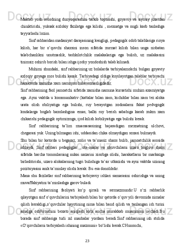 Maktab   yosh   avlodning   dunyoqarashini   tarkib   toptirishi,   goyaviy   va   siyosiy   jixatdan
chiniktirishi,   yuksak   axlokiy   fazilatga   ega   kilishi   ,   mexnatga   va   ongli   kasb   tanlashga
tayyorlashi lozim. 
Sinf rahbaridan madaniyat darajasining kengligi, pedagogik odob talablariga rioya
kilish,   har   bir   o‘quvchi   shaxsini   inson   sifatida   xurmat   kilish   bilan   unga   nisbatan
talabchanlikni   unutmaslik,   tashkilotchilik   malakalariga   ega   bulish,   uz   malakasini
tinimsiz oshirib borish bilan ishga ijodiy yondoshish talab kilinadi. 
Muhimi shundaki, sinf rahbarining uz bolalarda tarbiyalamokchi bulgan goyaviy
axloqiy goyaga mos bulishi kerak. Tarbiyadagi oldiga kuyilayotgan talablar tarbiyachi
harakterda xamisha xam namoyon bulavermasligidadir. 
Sinf rahbarining faol jamoatchi sifatida xamisha namuna kursatishi muhim axamiyatga
ega.   Ayni   vaktda   u   kommunikativ   (kattalar   bilan   xam,   kichiklar   bilan   xam   tez   aloka
urata   olish   obiliyatiga   ega   bulishi,   ruy   berayotgan   xodisalarni   fakat   pedvgogik
koidalarga   boglab   baxolashgina   emas,   balki   ruy   berish   sababiga   karab   xukm   xam
chikarishi pedagogik optimizmga, ijod kilish kobiliyatiga ega bulishi kerak. 
Sinf   rahbarining   ta’lim   muassasasining   bajaradigan   mexnatning   ulchovi,
chegarasi yuk. Uning bilmagan ishi, uddasidan chika olmaydigan soxasi bulmaydi. 
Shu   bilan   bir   katorda   u   begaraz,   xolis   va   ta’masiz   shaxs   bulib,   jamoatchilik   asosida
ishlaydi.   Sinf   rahbari   pedagoglar   ,   ota-onalar   va   ukuvchilarni   uzaro   boglovi   shaxs
sifatida  barcha   tomonlarning   nukai   nazarini   xisobga   olishi,   harakatlarni   bir   markazga
birlashtirishi, uzaro alokalarning tugri bulishiga ta’sir utkazishi va ayni vaktda uzining
pozitsiyasini anik ta’minlay olishi kerak. Bu esa donolikdir.
Mana  shu  fazilatlar  sinf   rahbarining tarbiyaviy  ishlari  samarasini  oshirishga   va uning
muvaffakiyatini ta’minlashga garov buladi. 
Sinf   rahbarining   faoliyati   ko‘p   qirrali   va   sermazmundir.U   o‘zi   rahbarlik
qilayotgan sinf o‘quvchilarini tarbiyalash bilan bir qatorda o‘quv yili davomida nimalar
qilish   kerakligi,o‘quvchilar   hayotining   nima   bilan   band   qilish   va   tanlangan   ish   turini
amalga   osh9iroishini   bexato   aniqlash   kabi   ancha   murakkab   muammoni   uechadi.Bu
borada   sinf   rahbariga   turli   xil   manbalar   yordam   beradi.Sinf   rahbarining   ish   stolida
«O‘quvchilarni tarbiyalash ishining mazmuni» bo‘lishi kerak.CHunonchi,
23 